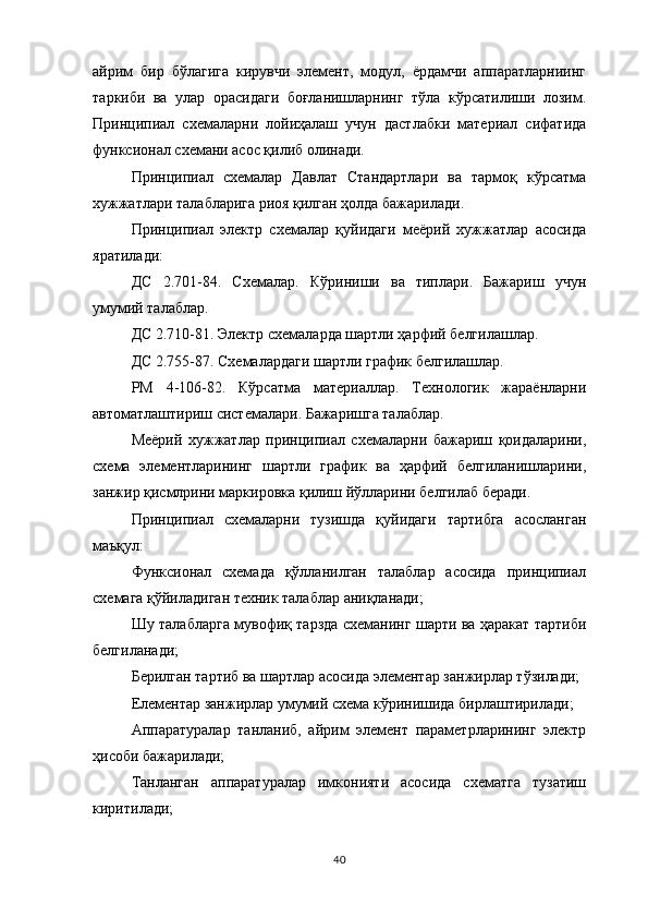 айрим   бир   бўлагига   кирувчи   элемент,   модул,   ёрдамчи   аппаратларниинг
таркиби   ва   улар   орасидаги   боғланишларнинг   тўла   кўрсатилиши   лозим.
Принципиал   схемаларни   лойиҳалаш   учун   дастлабки   материал   сифатида
функсионал схемани асос қилиб олинади.
Принципиал   схемалар   Давлат   Стандартлари   ва   тармоқ   кўрсатма
хужжатлари талабларига риоя қилган ҳолда бажарилади.
Принципиал   электр   схемалар   қуйидаги   меёрий   хужжатлар   асосида
яратилади:
ДС   2.701-84.   Схемалар.   Кўриниши   ва   типлари.   Бажариш   учун
умумий талаблар.  
ДС 2.710-81. Электр схемаларда шартли ҳарфий белгилашлар.
ДС 2.755-87. Схемалардаги шартли график белгилашлар.
РМ   4-106-82.   Кўрсатма   материаллар.   Технологик   жараёнларни
автоматлаштириш системалари. Бажаришга талаблар.
Меёрий   хужжатлар   принципиал   схемаларни   бажариш   қоидаларини,
схема   элементларининг   шартли   график   ва   ҳарфий   белгиланишларини,
занжир қисмлрини маркировка қилиш йўлларини белгилаб беради.
Принципиал   схемаларни   тузишда   қуйидаги   тартибга   асосланган
маъқул:
Функсионал   схемада   қўлланилган   талаблар   асосида   принципиал
схемага қўйиладиган техник талаблар аниқланади;
Шу талабларга мувофиқ тарзда схеманинг шарти ва ҳаракат тартиби
белгиланади;
Берилган тартиб ва шартлар асосида элементар занжирлар тўзилади;
Елементар занжирлар умумий схема кўринишида бирлаштирилади;
Аппаратуралар   танланиб,   айрим   элемент   параметрларининг   электр
ҳисоби бажарилади;
Танланган   аппаратуралар   имконияти   асосида   схематга   тузатиш
киритилади;
40