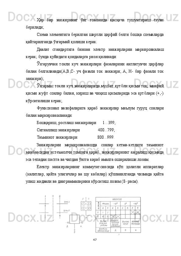 Ҳар   бир   занжирнинг   ўнг   томонида   қисқача   тушунтириш   ёзуви
берилади;
Схема элементига берилган шартли ҳарфий белги бошқа схемаларда
қайтарилганда ўзгармай қолиши керак.
Давлат   стандартига   биноан   электр   занжирларни   маркировкалаш
керак; бунда қуйидаги қоидаларга риоя қилинади:
Ўзгарувчан   токли   куч   занжирлари   фазаларини   англатувчи   ҳарфлар
билан   белгиланади(А,В,С-   уч   фазали   ток   занжири;   А,   Н-   бир   фазали   ток
занжири);
Ўзгармас токли куч занжирларида мусбат қутбли қисми тоқ, манфий
қисми жуфт сонлар билан, кириш ва чиқиш қисмларида эса қутблари (+,-)
кўрсатилиши керак;
Функсионал   вазифаларига   қараб   занжирлар   маълум   гуруҳ   сонлари
билан маркировкаланади:
Бошқариш, ростлаш занжирлари      1...399;
Сигналлаш занжирлари                 400...799;
Таъминот занжирлари                   800...999.
Занжирларни   маркировкалашда   сонлар   кетма-кетлиги   таъминот
манбаасидан истеъмолчи томонга қараб, занжирларнинг ажралиш қисмида
эса тепадан пастга ва чапдан ўнгга караб амалга оширилиши лозим.
Електр   занжирларнинг   коммутатсиясида   кўп   ҳолатли   аппаратлар
(калитлар,   қайта   улагичлар   ва   шу   кабилар)   қўлланилганда   чизмада   қайта
улаш жадвали ва диаграммаларини кўрсатиш лозим (8- расм).
47 