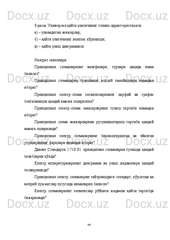 8-расм. Универсал қайта улагичнинг техник ҳарактеристикаси.
а) – уланадиган занжирлар;
б) – қайта улагичнинг монтаж кўриниши;
в) – қайта улаш диаграммаси.
        
Назорат саволлари:
Принципиал   схемаларнинг   вазифалари,   турлари   ҳақида   нима
биласиз?
Принципиал   схемаларни   тузишнинг   асосий   тамойиллари   нимадан
иборат?
Принципиал   электр-схема   элементларининг   ҳарфий   ва   график
белгиланиши қандай амалга оширилган?
Принципиал   электр-схема   занжирларини   тузиш   тартиби   нимадан
иборат?
Принципиал   схема   занжирларини   русумлаштириш   тартиби   қандай
амалга оширилади?
Принципиал   электр   схемаларнинг   бирлаштирилган   ва   ёйилган
усулларининг фарқлари нимадан иборат?
Давлат Стандарти 2.710-81. принципиал схемаларни тузишда қандай
талабларни қўяди?
Електр   аппаратураларнинг   диаграмма   ва   улаш   жадваллари   қандай
тасвирланади?
Принципиал электр схемаларни тайёрлашдаги стандарт, кўрсатма ва
меёрий хужжатлар хусусида нималарни биласиз?
Електр   схемаларнинг   элементлар   рўйхати   жадвали   қайси   тартибда
бажарилади? 
48 