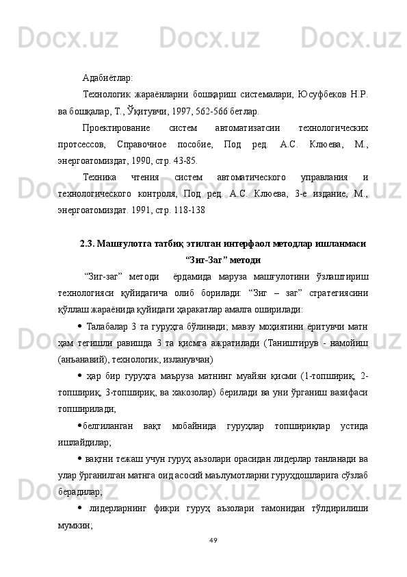 Адабиётлар:
Технологик   жараёнларни   бошқариш   системалари,   Юсуфбеков   Н.Р.
ва бошқалар, Т., Ўқитувчи, 1997, 562-566 бетлар.
Проектирование   систем   автоматизатсии   технологических
протсессов,   Справочное   пособие,   Под   ред.   А.С.   Клюева,   М.,
энергоатомиздат, 1990, стр. 43-85.
Техника   чтения   систем   автоматического   управлания   и
технологического   контроля,   Под   ред.   А.С.   Клюева,   3-е   издание,   М.,
энергоатомиздат. 1991, стр. 118-138
2.3. Машғулотга татбиқ этилган интерфаол методлар ишланмаси
“Зиг-Заг” методи
  “Зиг-заг”   методи     ёрдамида   маруза   машғулотини   ўзлаштириш
технологияси   қуйидагича   олиб   борилади:   “Зиг   –   заг”   стратегиясини
қўллаш жараёнида қуйидаги ҳаракатлар амалга оширилади:
   Талабалар   3   та   гуруҳга   бўлинади;   мавзу   моҳиятини   ёритувчи   матн
ҳам   тегишли   равишда   3   та   қисмга   ажратилади   (Таништирув   -   намойиш
(анъанавий), технологик, изланувчан)
   ҳар   бир   гуруҳга   маъруза   матнинг   муайян   қисми   (1-топшириқ,   2-
топшириқ,  3-топшириқ,  ва  хакозолар)  берилади   ва  уни  ўрганиш  вазифаси
топширилади;
 белгиланган   вақт   мобайнида   гуру ҳ лар   топшириқлар   устида
ишлайдилар;
   вақтни тежаш учун гуруҳ аъзолари орасидан лидерлар танланади ва
улар ўрганилган матнга оид асосий маълумотларни гуруҳдошларига сўзлаб
берадилар;
   лидерларнинг   фикри   гуруҳ   аъзолари   тамонидан   тўлдирилиши
мумкин;
49 