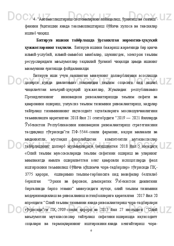 4. “Автоматлаштириш системаларини лойиҳалаш, ўрнатиш ва созлаш”
фанини   ўқитишни   янада   такомиллаштириш   бўйича   хулоса   ва   тавсиялар
ишлаб чиқиш.
  Битирув   ишини   тайёрлашда   ўрганилган   норматив-ҳуқуқий
ҳужжатларнинг таҳлили .   Битирув ишини бажариш жараёнида бир қанча
илмий-услубий,   илмий-оммабоп   манбалар,   шунингдек,   электрон   таълим
ресурсларидаги   маълумотлар   таҳлилий   ўрганиб   чиқилди   ҳамда   ишнинг
мазмунини ёритишда фойдаланилди. 
Битирув   иши   учун   танланган   мавзунинг   долзарблигини   асослашда
ҳозирги   кунда   давлатимиз   томонидан   таълим   соҳасига   оид   ишлаб
чиқилаётган   меъёрий-ҳуқуқий   ҳужжатлар,   Жумладан:   республикамиз
Президентининг     инновацион   ривожлантиришда   таълим   сифати   ва
қамровини   ошириш,   узлуксиз   таълим   тизимини   ривожлантириш,   кадрлар
тайёрлаш   тизиминининг   иқтисодиёт   эҳтиёжларига   мослашувчанлигини
таъминлашга қаратилган   2018 йил 21 сентябрдаги “ 2019 — 2021 йилларда
Ўзбекистон   Республикасини   инновацион   ривожлантириш   стратегиясини
тасдиқлаш   тўғрисида”ги   ПФ-5544-сонли   фармони ,   юқори   малакали   ва
маданиятли,   мустақил   фикрлайдиган     компетентли   мутахассислар
тайёрлашнинг   долзарб   муоммоларига   бағишланган   2018   йил   5   июндаги
«Олий   таълим   муассасаларида   таълим   сифатини   ошириш   ва   уларнинг
мамлакатда   амалга   оширилаётган   кенг   қамровли   ислоҳотларда   фаол
иштирокини  таъминлаш бўйича   қўшимча  чора-тадбирлар»  тўғрисида   ПҚ-
3775   қарори,     ёшларимиз   таълим-тарбиясига   оид   вазифалар   белгилаб
берилган     “Эркин   ва   фаровон,   демократик   Ўзбекистон   давлатини
биргаликда   барпо   этамиз”   мавзусидаги   нутқи,   олий   таълим   тизимини
модернизациялаш ва ривожланиш истиқболларига қаратилган   2017 йил 20
апрелдаги “Олий таълим тизимини янада ривожлантириш чора-тадбирлари
тўғрисида”ги   ПҚ-2909-сонли   қарори   ва   2017   йил   27   июлъдаги     “Олий
маълумотли   мутахассислар   тайёрлаш   сифатини   оширишда   иқтисодиёт
соҳалари   ва   тармоқларининг   иштирокини   янада   кенгайтириш   чора-
6 