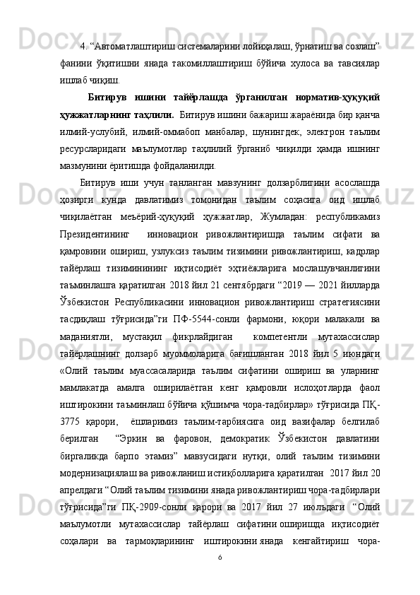 4. “Автоматлаштириш системаларини лойиҳалаш, ўрнатиш ва созлаш”
фанини   ўқитишни   янада   такомиллаштириш   бўйича   хулоса   ва   тавсиялар
ишлаб чиқиш.
  Битирув   ишини   тайёрлашда   ўрганилган   норматив-ҳуқуқий
ҳужжатларнинг таҳлили .   Битирув ишини бажариш жараёнида бир қанча
илмий-услубий,   илмий-оммабоп   манбалар,   шунингдек,   электрон   таълим
ресурсларидаги   маълумотлар   таҳлилий   ўрганиб   чиқилди   ҳамда   ишнинг
мазмунини ёритишда фойдаланилди. 
Битирув   иши   учун   танланган   мавзунинг   долзарблигини   асослашда
ҳозирги   кунда   давлатимиз   томонидан   таълим   соҳасига   оид   ишлаб
чиқилаётган   меъёрий-ҳуқуқий   ҳужжатлар,   Жумладан:   республикамиз
Президентининг     инновацион   ривожлантиришда   таълим   сифати   ва
қамровини   ошириш,   узлуксиз   таълим   тизимини   ривожлантириш,   кадрлар
тайёрлаш   тизиминининг   иқтисодиёт   эҳтиёжларига   мослашувчанлигини
таъминлашга қаратилган   2018 йил 21 сентябрдаги “ 2019 — 2021 йилларда
Ўзбекистон   Республикасини   инновацион   ривожлантириш   стратегиясини
тасдиқлаш   тўғрисида”ги   ПФ-5544-сонли   фармони ,   юқори   малакали   ва
маданиятли,   мустақил   фикрлайдиган     компетентли   мутахассислар
тайёрлашнинг   долзарб   муоммоларига   бағишланган   2018   йил   5   июндаги
«Олий   таълим   муассасаларида   таълим   сифатини   ошириш   ва   уларнинг
мамлакатда   амалга   оширилаётган   кенг   қамровли   ислоҳотларда   фаол
иштирокини  таъминлаш бўйича   қўшимча  чора-тадбирлар»  тўғрисида   ПҚ-
3775   қарори,     ёшларимиз   таълим-тарбиясига   оид   вазифалар   белгилаб
берилган     “Эркин   ва   фаровон,   демократик   Ўзбекистон   давлатини
биргаликда   барпо   этамиз”   мавзусидаги   нутқи,   олий   таълим   тизимини
модернизациялаш ва ривожланиш истиқболларига қаратилган   2017 йил 20
апрелдаги “Олий таълим тизимини янада ривожлантириш чора-тадбирлари
тўғрисида”ги   ПҚ-2909-сонли   қарори   ва   2017   йил   27   июлъдаги     “Олий
маълумотли   мутахассислар   тайёрлаш   сифатини   оширишда   иқтисодиёт
соҳалари   ва   тармоқларининг   иштирокини   янада   кенгайтириш   чора-
6
