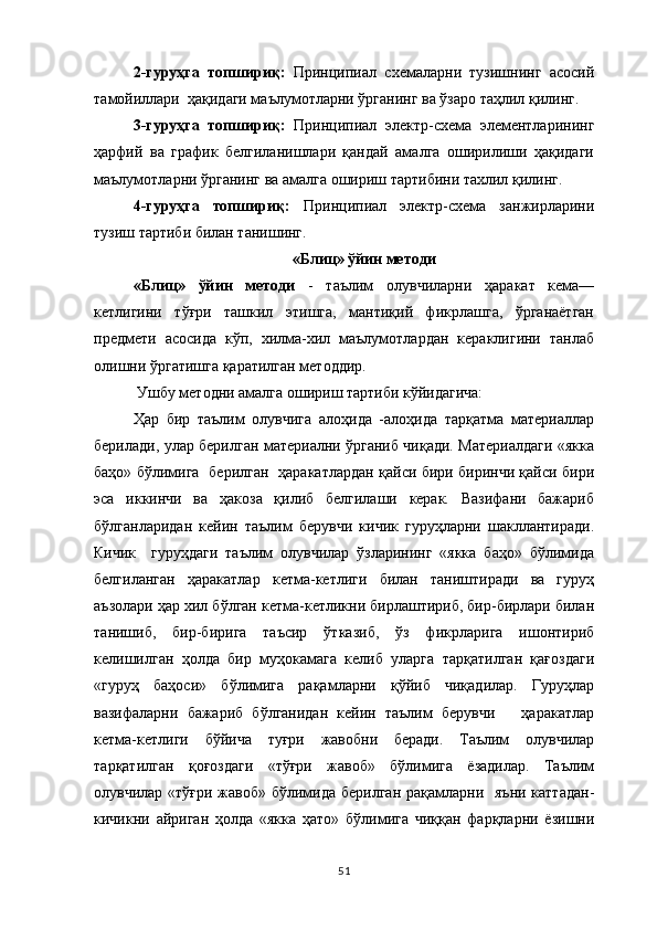 2-гуруҳга   топшириқ:   Принципиал   схемаларни   тузишнинг   асосий
тамойиллари  ҳақидаги маълумотларни ўрганинг ва ўзаро таҳлил қилинг.
3-гуруҳга   топшириқ:   Принципиал   электр-схема   элементларининг
ҳарфий   ва   график   белгиланишлари   қандай   амалга   оширилиши   ҳақидаги
маълумотларни ўрганинг ва амалга ошириш тартибини тахлил қилинг.
4-гуруҳга   топшириқ:   Принципиал   электр-схема   занжирларини
тузиш тартиби  билан танишинг.
«Блиц» ўйин методи
«Блиц»   ўйин   методи   -   таълим   олувчиларни   ҳаракат   кема—
кетлигини   тўғри   ташкил   этишга,   мантиқий   фикрлашга,   ўрганаётган
предмети   асосида   кўп,   хилма-хил   маълумотлардан   кераклигини   танлаб
олишни ўргатишга қаратилган методдир.
 Ушбу методни амалга ошириш тартиби кўйидагича: 
Ҳар   бир   таълим   олувчига   алоҳида   -алоҳида   тарқатма   материаллар
берилади, улар берилган материални ўрганиб чиқади. Материалдаги «якка
баҳо» бўлимига   берилган   ҳаракатлардан қайси бири биринчи қайси бири
эса   иккинчи   ва   ҳакоза   қилиб   белгилаши   керак.   Вазифани   бажариб
бўлганларидан   кейин   таълим   берувчи   кичик   гуруҳларни   шакллантиради.
Кичик     гуруҳдаги   таълим   олувчилар   ўзларининг   «якка   баҳо»   бўлимида
белгиланган   ҳаракатлар   кетма-кетлиги   билан   таништиради   ва   гуруҳ
аъзолари ҳар хил бўлган кетма-кетликни бирлаштириб, бир-бирлари билан
танишиб,   бир-бирига   таъсир   ўтказиб,   ўз   фикрларига   ишонтириб
келишилган   ҳолда   бир   муҳокамага   келиб   уларга   тарқатилган   қағоздаги
«гуруҳ   баҳоси»   бўлимига   рақамларни   қўйиб   чиқадилар.   Гуруҳлар
вазифаларни   бажариб   бўлганидан   кейин   таълим   берувчи       ҳаракатлар
кетма-кетлиги   бўйича   туғри   жавобни   беради.   Таълим   олувчилар
тарқатилган   қоғоздаги   «тўғри   жавоб»   бўлимига   ёзадилар.   Таълим
олувчилар «тўғри жавоб» бўлимида берилган рақамларни   яъни каттадан-
кичикни   айриган   ҳолда   «якка   ҳато»   бўлимига   чиққан   фарқларни   ёзишни
51 