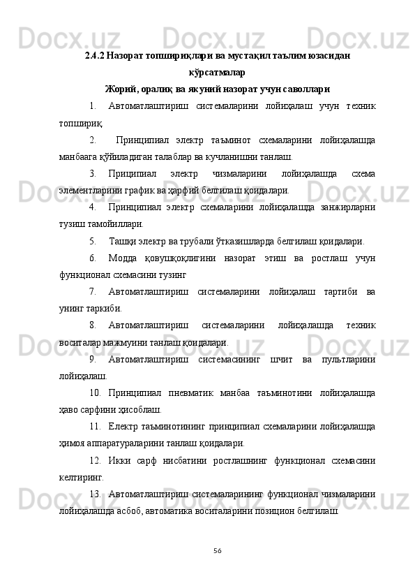 2.4.2   Назорат топшириқлари ва мустақил таълим юзасидан
кўрсатмалар
Жорий, оралиқ ва якуний назорат учун саволлари
1. Автоматлаштириш   системаларини   лойиҳалаш   учун   техник
топшириқ.
2.   Принципиал   электр   таъминот   схемаларини   лойиҳалашда
манбаага қўйиладиган талаблар ва кучланишни танлаш.
3. Приципиал   электр   чизмаларини   лойиҳалашда   схема
элементларини график ва ҳарфий белгилаш қоидалари.
4. Принципиал   электр   схемаларини   лойиҳалашда   занжирларни
тузиш тамойиллари.
5. Ташқи электр ва трубали ўтказишларда белгилаш қоидалари.
6. Модда   қовушқоқлигини   назорат   этиш   ва   ростлаш   учун
функционал схемасини тузинг
7. Автоматлаштириш   системаларини   лойиҳалаш   тартиби   ва
унинг таркиби.
8. Автоматлаштириш   системаларини   лойиҳалашда   техник
воситалар мажмуини танлаш қоидалари.
9. Автоматлаштириш   системасининг   шчит   ва   пультларини
лойиҳалаш.
10. Принципиал   пневматик   манбаа   таъминотини   лойиҳалашда
ҳаво сарфини ҳисоблаш.
11. Електр таъминотининг принципиал схемаларини лойиҳалашда
ҳимоя аппаратураларини танлаш қоидалари.
12. Икки   сарф   нисбатини   ростлашнинг   функционал   схемасини
келтиринг.
13. Автоматлаштириш системаларининг функционал чизмаларини
лойиҳалашда асбоб, автоматика воситаларини позицион белгилаш.
56 