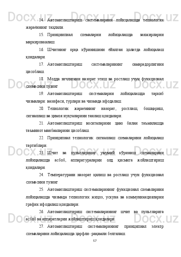 14. Автоматлаштириш   системаларини   лойиҳалашда   технологик
жараённинг таҳлили.
15. Принциипиал   схемаларни   лойиҳалашда   занжирларни
маркировкалаш.
16. Шчитнинг   орқа   кўринишини   ёйилган   ҳолатда   лойиҳалаш
қоидалари.
17. Автоматлаштириш   системаларининг   самарадорлигини
ҳисоблаш.
18. Модда   зичлигини   назорат   этиш   ва   ростлаш   учун   функционал
схемасини тузинг
19. Автоматлаштириш   системаларни   лойиҳалашда   таркиб
чизмалари :  вазифаси, турлари ва чизмада ифодалаш.
20. Технологик   жараённинг   назорат,   ростлаш,   бошқариш,
сигналлаш ва ҳимоя нуқталарини танлаш қоидалари.
21. Автоматлаштириш   воситаларини   ҳаво   билан   таъмилашда
таъминот манбааларини ҳисоблаш.
22. Принципиал   технологик   сигналлаш   схемаларини   лойиҳалаш
тартиблари.
23. Шчит   ва   пультларнинг   умумий   кўриниш   схемаларини
лойиҳалашда   асбоб,   аппаратураларни   олд   қисмига   жойлаштириш
қоидалари.
24. Температурани   назорат   қилиш   ва   ростлаш   учун   функционал
схемасини тузинг
25. Автоматлаштириш   системаларининг   функционал   схемаларини
лойиҳалашда   чизмада   технологик   жиҳоз,   ускуна   ва   коммуникацияларни
график ифодалаш қоидалари.
26. Автоматлаштириш   системаларининг   шчит   ва   пультларига
асбоб ва аппаратларни жойлаштириш қоидалари.
27. Автоматлаштириш   системаларининг   принципиал   электр
схемаларини лойиҳалашда ҳарфли -  рақамли белгилаш.
57 