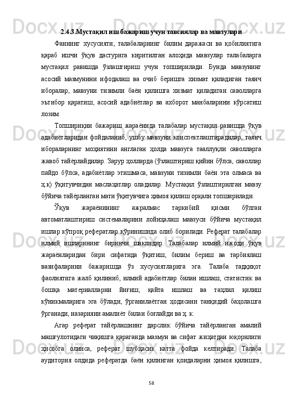 2.4.3.Муста қ ил иш бажариш учун тавсиялар ва мавзулари
Фаннинг   хусусияти,   талабаларнинг   билим   даражаси   ва   қобилиятига
қараб   ишчи   ўқув   дастурига   киритилган   алоҳида   мавзулар   талабаларга
мустақил   равишда   ўзлаштириш   учун   топширилади.   Бунда   мавзунинг
асосий   мазмунини   ифодалаш   ва   очиб   беришга   хизмат   қиладиган   таянч
иборалар,   мавзуни   тизимли   баён   қилишга   хизмат   қиладиган   саволларга
эътибор   қаратиш,   асосий   адабиётлар   ва   ахборот   манбаларини   кўрсатиш
лозим.
Топшириқни   бажариш   жараёнида   талабалар   мустақил   равишда   ўқув
адабиётларидан  фойдаланиб,  ушбу  мавзуни  конспектлаштирадилар,   таянч
ибораларнинг   моҳиятини   англаган   ҳолда   мавзуга   тааллуқли   саволларга
жавоб тайёрлайдилар. Зарур ҳолларда (ўзлаштириш қийин бўлса, саволлар
пайдо   бўлса,   адабиётлар   этишмаса,   мавзуни   тизимли   баён   эта   олмаса   ва
ҳ.к)   ўқитувчидан   маслаҳатлар   оладилар.   Мустақил   ўзлаштирилган   мавзу
бўйича тайёрланган матн ўқитувчига ҳимоя қилиш орқали топширилади.
Ўқув   жараёнининг   ажралмас   таркибий   қисми   бўлган
автоматлаштириш   системаларини   лойиҳалаш   мавзуси   бўйича   мустақил
ишлар кўпроқ рефератлар қўринишида олиб борилади. Реферат талабалар
илмий   ишларининг   биринчи   шаклидир.   Талабалар   илмий   ижоди   ўқув
жараёнларидан   бири   сифатида   ўқитиш,   билим   бериш   ва   тарбиялаш
вазифаларини   бажаришда   ўз   хусусиятларига   эга.   Талаба   тадқиқот
фаолиятига   жалб   қилиниб,   илмий   адабиётлар   билан   ишлаш,   статистик   ва
бошқа   материалларни   йиғиш,   қайта   ишлаш   ва   таҳлил   қилиш
кўникмаларига   эга   бўлади,   ўрганилаётган   ҳодисани   танқидий   баҳолашга
ўрганади, назарияни амалиёт билан боғлайди ва ҳ. к. 
Агар   реферат   тайёрлашнинг   дарслик   бўйича   тайёрланган   амалий
машғулотидаги  чиқишга  қараганда  мазмун ва сифат жиҳатдан  юқорилиги
ҳисобга   олинса,   реферат   шубҳасиз   катта   фойда   келтиради.   Талаба
аудитория   олдида   рефератда   баён   қилинган   қоидаларни   ҳимоя   қилишга,
58