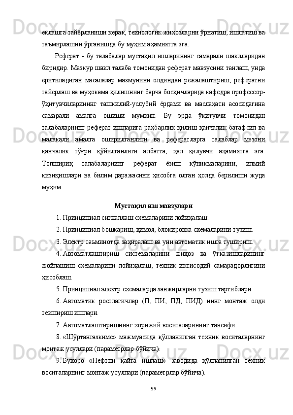 ёқлашга тайёрланиши керак, технологик жиҳозларни ўрнатиш, ишлатиш ва
таъмирлашни ўрганишда бу муҳим аҳамиятга эга. 
Реферат   -   бу   талабалар   мустақил   ишларининг   самарали   шаклларидан
биридир. Мазкур шакл талаба томонидан реферат мавзусини танлаш, унда
ёритиладиган   масалалар   мазмунини   олдиндан   режалаштириш,   рефератни
тайёрлаш ва муҳокама қилишнинг барча босқичларида кафедра профессор-
ўқитувчиларининг   ташкилий-услубий   ёрдами   ва   маслаҳати   асосидагина
самарали   амалга   ошиши   мумкин.   Бу   эрда   ўқитувчи   томонидан
талабаларнинг   реферат   ишларига   раҳбарлик   қилиш   қанчалик   батафсил   ва
малакали   амалга   оширилганлиги   ва   рефератларга   талаблар   мезони
қанчалик   тўғри   қўйилганлиги   албатта,   ҳал   қилувчи   аҳамиятга   эга.
Топшириқ   талабаларнинг   реферат   ёзиш   кўникмаларини,   илмий
қизиқишлари   ва   билим   даражасини   ҳисобга   олган   ҳолда   берилиши   жуда
муҳим. 
Мустақил иш мавзулари
1. Принципиал сигналлаш схемаларини лойиҳалаш.
2. Прин ц ипиал бошқариш, ҳимоя, блокировка схемаларини тузиш .
3. Э лектр таъминотда заҳиралаш ва уни автоматик ишга тушириш .
4. Автоматлаштириш   системаларини   жиҳоз   ва   ўтказишларининг
жойлашиш   схемаларини   лойиҳалаш;   техник   иктисодий   самарадорлигини
ҳисоблаш.
5. Прин ц ипиал электр схемаларда занжирларни тузиш тартиблари
6. Автоматик   ростлагичлар   (П,   ПИ,   ПД,   ПИД)   нинг   монтаж   олди
текшириш   ишлари.
7. Автоматлаштиришнинг хорижий воситаларининг тавсифи.
8. «Шўртангазкимё»   мажмуасида   қўлланилган   техник   воситаларнинг
монтаж усуллари (параметрлар бўйича).
9. Бухоро   «Нефтни   қайта   ишлаш»   заводида   қўлланилган   техник
воситаларнинг монтаж усуллари (параметрлар бўйича).
59 