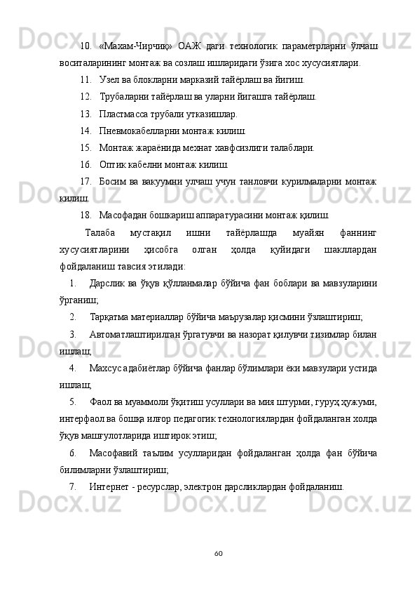 10. «Махам-Чирчиқ»   ОАЖ   даги   технологик   параметрларни   ўлчаш
воситаларининг монтаж ва созлаш ишларидаги ўзига хос хусусиятлари.
11. Узел ва блокларни марказий тайёрлаш ва йигиш.
12. Трубаларни тайёрлаш ва уларни йигашга тайёрлаш .
13. Пластмасса трубали утказишлар . 
14. Пневмокабелларни монтаж килиш. 
15. Монтаж жараёнида мехнат хавфсизлиги талаблари. 
16. Оптик кабелни монтаж килиш.
17. Босим   ва   вакуумни   улчаш   учун   танловчи   курилмаларни   монтаж
килиш. 
18. Масофадан бошкариш аппаратурасини монтаж қилиш. 
Талаба   мустақил   ишни   тайёрлашда   муайян   фаннинг
хусусиятларини   ҳисобга   олган   ҳолда   қуйидаги   шакллардан
фойдаланиш тавсия этилади:
1. Дарслик  ва   ўқув  қўлланмалар  бўйича   фан  боблари  ва  мавзуларини
ўрганиш;
2. Тарқатма материаллар бўйича маърузалар қисмини ўзлаштириш;
3. Автоматлаштирилган ўргатувчи ва назорат қилувчи тизимлар билан
ишлаш;
4. Махсус адабиётлар бўйича фанлар бўлимлари ёки мавзулари устида
ишлаш;
5. Фаол ва муаммоли ўқитиш усуллари ва мия штурми, гуруҳ ҳужуми,
интерфаол ва бошқа илғор педагогик технологиялардан фойдаланган холда
ўқув машғулотларида иштирок этиш;
6. Масофавий   таълим   усулларидан   фойдаланган   ҳолда   фан   бўйича
билимларни ўзлаштириш;
7. Интернет - ресурслар, электрон дарсликлардан фойдаланиш.
60 