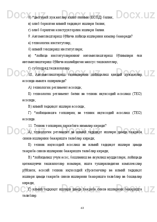 б) *дастурий хужжатлар яхлит тизими (ЕСПД) билан;
в) олиб борилган илмий тадқиқот ишлари билан;
г) олиб борилган конструкторлик ишлари билан.
9. Автоматлаштириш бўйича лойиҳа ишларини кимлар бажаради?
а) технологик институтлар;
б) илмий текшириш институтлари;
в)   *лойиҳа   институтларининг   автоматлаштириш   бўлимлари   ёки
автоматлаштириш бўйича ишлайдиган махсус ташкилотлар;
г) субподряд ташкилотлар.
10.   Автоматлаштириш   тизимларини   лойиҳалаш   қандай   хужжатлар
асосида амалга оширилади?
А) технологик регламент асосида;
Б)   технологик   регламент   баёни   ва   техник   иқтисодий   асослаш   (ТЕО)
асосида;
В) илмий тадқиқот ишлари асосида;
Г)   *лойиҳалашга   топшириқ   ва   техник   иқтисодий   асослаш   (ТЕО)
асосида.
11. Техник топшириқ таркибига нималар киради?
А)   технологик   регламент   ва   илмий   тадқиқот   ишлари   ҳамда   тажриба
синов ишларини бажаришга талаблар киради;
Б)   техник   иқтисодий   асослаш   ва   илмий   тадқиқот   ишлари   ҳамда
тажриба синов ишларини бажаришга талаблар киради;
В) *лойиҳалаш учун асос, бошланиш ва якунлаш муддатлари, лойиҳада
қатнашувчи   ташкилотлар   номлари,   ишга   тушириладиган   комплекслар
рўйхати,   асосий   техник   иқтисодий   кўрсаткичлар   ва   илмий   тадқиқот
ишлари ҳамда тажриба синов ишларини бажаришга талаблар ва бошқалар
киради;
Г) илмий тадқиқот ишлари ҳамда тажриба синов ишларини бажаришга
талаблар.
63 