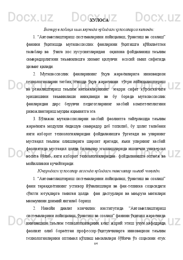 ХУЛОСА 
Битирув лойиҳа иши якунида қуйидаги ҳулосаларга келинди:
1.   “Автоматлаштириш системаларини лойиҳалаш, ўрнатиш ва созлаш”
фанини   ўқитишда   мутахассислик   фанларини   ўқитишга   қўйилаётган
талаблар   ва     ўзига   хос   хусусиятларидан     оқилона   фойдаланиш   таълим
самарадорлигини   таъминлашга   хизмат   қилувчи     асосий   омил   сифатида
ҳизмат қилади.
2.   Мутахассислик   фанларининг   ўқув   жараёнларига   инновацион
технологияларни   татбиқ   этишда   ўқув   жараёнини     тўғри   лойиҳалаштириш
ва   режалаштириш   таълим   натижаларининг     юқори   сифат   кўрсаткичига
эришишини   таъминлаши   аниқланди   ва   бу   борада   мутахассислик
фанларидан   дарс   берувчи   педагогларнинг   касбий   компетентлигини
ривожлантириш муҳим аҳамиятга эга.
3.   Бўлажак   мутахассисларни   касбий   фаолиятга   тайёрлашда   таълим
жараёнига   модулли   ёндашув   самарадор   деб   топилиб,   бу   ҳолат   талабани
янги   ахборот   технологияларидан   фойдаланишга   ўргатади   ва   уларнинг
мустақил   таълим   олишларига   шароит   яратади,   яъни   уларнинг   касбий
фаолиятида   мустақил  ҳолда  билимлар  эгаллашларида  ишончли универсал
восита   бўлиб,   янги   ахборот   технологияларидан     фойдаланишга   эхтиёж   ва
мойилликни кучайтиради.
Юқоридаги хулосалар асосида қуйидаги тавсиялар ишлаб чиқилди.
1.   “Автоматлаштириш системаларини лойиҳалаш, ўрнатиш ва созлаш”
фани   тараққиётининг   устивор   йўналишлари   ва   фан-техника   соҳасидаги
сўнгги   ютуқларга   таянган   ҳолда     фан   дастурлари   ва   маъруза   матнлари
мазмунини доимий янгилаб бориш.
2.   Навойи   давлат   кончилик   институтида   “ Автоматлаштириш
системаларини лойиҳалаш, ўрнатиш ва созлаш” фанини ўқитиш жараёнида
инновацион   таълим   технологияларини   кенг   жорий   этиш   учун   кафедрада
фаолият   олиб   бораётган   профессор-ўқитувчиларга   инновацион   таълим
технологияларини   оптимал   қўллаш   масалалари   бўйича   ўз   соҳасини   етук
64