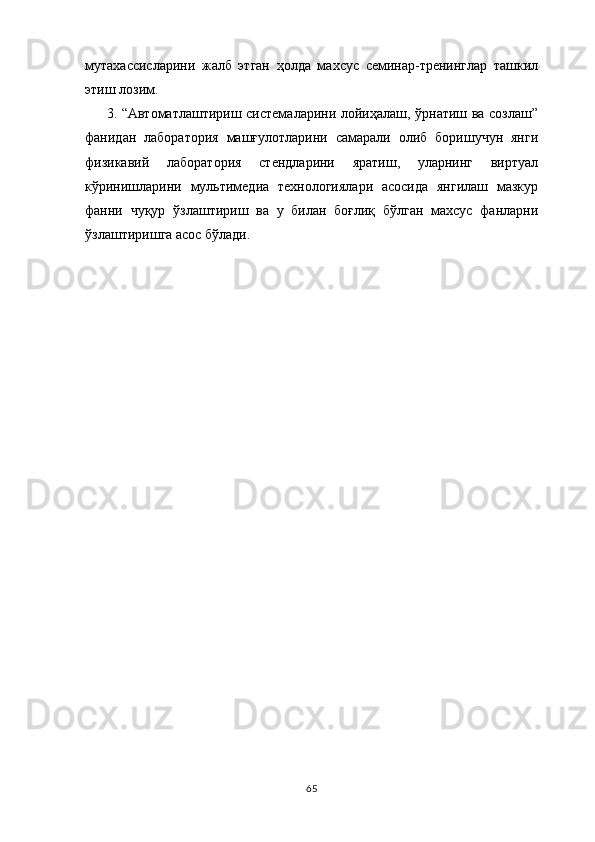 мутахассисларини   жалб   этган   ҳолда   махсус   семинар-тренинглар   ташкил
этиш лозим.
3. “Автоматлаштириш системаларини лойиҳалаш, ўрнатиш ва созлаш”
фанидан   лаборатория   машғулотларини   самарали   олиб   боришучун   янги
физикавий   лаборатория   стендларини   яратиш,   уларнинг   виртуал
кўринишларини   мультимедиа   технологиялари   асосида   янгилаш   мазкур
фанни   чуқур   ўзлаштириш   ва   у   билан   боғлиқ   бўлган   махсус   фанларни
ўзлаштиришга асос бўлади.
65 