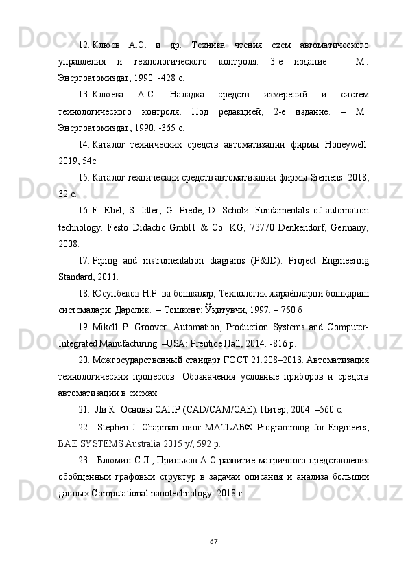 12. Клюев   А.С.   и   др.   Техника   чтения   схем   автоматического
управления   и   технологического   контроля.   3-е   издание.   -   М.:
Энергоатомиздат, 1990. -428 с.
13. Клюева   А.С.   Наладка   средств   измерений   и   систем
технологического   контроля.   Под   редакцией,   2-е   издание .   –   М . :
Энергоатомиздат ,   1990 . -365 с.
14. Каталог   технических   средств   автоматизации   фирмы   Honeywell .
201 9 , 54c.
15. Каталог технических средств автоматизации фирмы  Siemens .  201 8 ,
32 c .
16. F.   Ebel,   S.   Idler,   G.   Prede,   D.   Scholz.   Fundamentals   of   automation
technology.   Festo   Didactic   GmbH   &   Co.   KG,   73770   Denkendorf,   Germany,
2008.
17. Piping   and   instrumentation   diagrams   (P&ID).   Project   Engineering
Standard, 2011.
18. Юсупбеков Н.Р. ва бошқалар, Технологик жараёнларни бошқариш
системалари: Дарслик.  – Тошкент: Ўқитувчи, 1997. – 750 б.
19. Mikell   P.   Groover.   Automation,   Production   Systems   and   Computer-
Integrated Manufacturing. –USA: Prentice Hall, 2014. -816 p.
20. Межгосударственный стандарт ГОСТ 21.208–2013. Автоматизация
технологических   процессов.   Обозначения   условные   приборов   и   средств
автоматизации в схемах. 
21.   Ли К. Основы САПР ( CAD / CAM / CAE ) . Питер, 2004. –560 с.
22. Stephen   J.   Chapman   нинг   MATLAB®   Programming   for   Engineers,
BAE SYSTEMS Australia  2015  y/, 592 p.  
23. Блюмин С.Л., Приньков А.С развитие матричного представления
обобщенных   графовых   структур   в   задачах   описания   и   анализа   больших
данных Computational nanotechnology. 2018 г.
67 