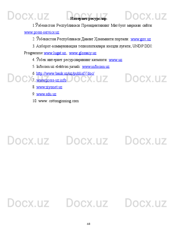 Интернет ресу р с лар
1.Ўзбекистон   Республикаси   Президентининг   Матбуот   маркази   сайти:
www.press-service.uz  
2. Ўзбекистон Республикаси Давлат Ҳокимияти портали:  www.gov.uz  
3. Ахборот-коммуникация технологиялари изоҳли луғати, UNDP DDI:
Programme  www.lugat.uz ,   www.glossaiy.uz
4. Ўзбек интернет ресурсларининг каталоги:  www.uz
5.  Infocom.uz  elektron jurnali:  www.infocom.uz
6.  http://www.bank.uz/uz/publislVdoc/
7.  www.press-uz.info
8.  www.ziyonet.uz  
9.  www.edu.uz
10.  www. cottonginning.com
68 