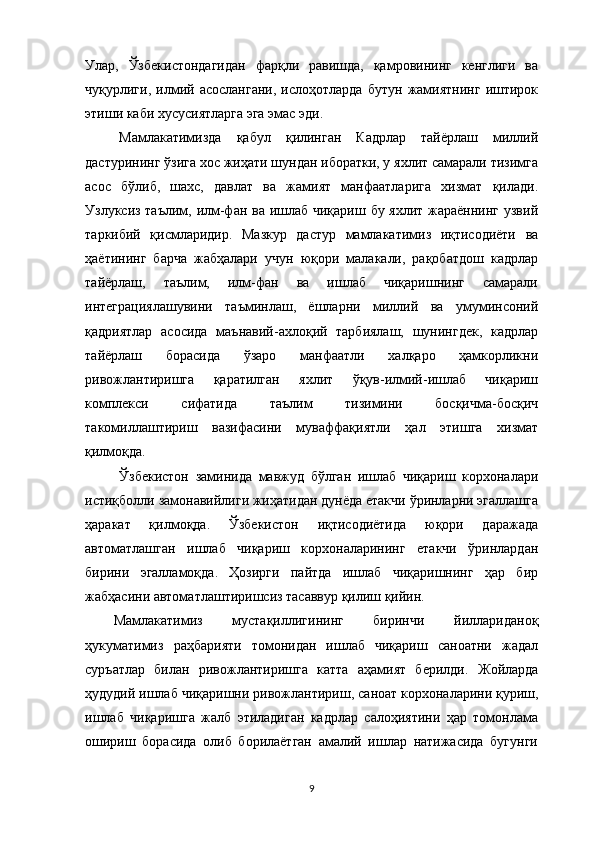 Улар,   Ўзбекистондагидан   фарқли   равишда,   қамровининг   кенглиги   ва
чуқурлиги,   илмий   асослангани,   ислоҳотларда   бутун   жамиятнинг   иштирок
этиши каби хусусиятларга эга эмас эди. 
Мамлакатимизда   қабул   қилинган   Кадрлар   тайёрлаш   миллий
дастурининг ўзига хос жиҳати шундан иборатки, у яхлит самарали тизимга
асос   бўлиб,   шахс,   давлат   ва   жамият   манфаатларига   хизмат   қилади.
Узлуксиз таълим, илм-фан ва ишлаб чиқариш бу яхлит жараённинг узвий
таркибий   қисмларидир.   Мазкур   дастур   мамлакатимиз   иқтисодиёти   ва
ҳаётининг   барча   жабҳалари   учун   юқори   малакали,   рақобатдош   кадрлар
тайёрлаш,   таълим,   илм-фан   ва   ишлаб   чиқаришнинг   самарали
интеграциялашувини   таъминлаш,   ёшларни   миллий   ва   умуминсоний
қадриятлар   асосида   маънавий-ахлоқий   тарбиялаш,   шунингдек,   кадрлар
тайёрлаш   борасида   ўзаро   манфаатли   халқаро   ҳамкорликни
ривожлантиришга   қаратилган   яхлит   ўқув-илмий-ишлаб   чиқариш
комплекси   сифатида   таълим   тизимини   босқичма-босқич
такомиллаштириш   вазифасини   муваффақиятли   ҳал   этишга   хизмат
қилмоқда. 
Ўзбекистон   заминида   мавжуд   бўлган   ишлаб   чиқариш   корхоналари
истиқболли замонавийлиги жиҳатидан дунёда етакчи ўринларни эгаллашга
ҳаракат   қилмоқда.   Ўзбекистон   иқтисодиётида   юқори   даражада
автоматлашган   ишлаб   чиқариш   корхоналарининг   етакчи   ўринлардан
бирини   эгалламоқда.   Ҳозирги   пайтда   ишлаб   чиқаришнинг   ҳар   бир
жабҳасини автоматлаштиришсиз тасаввур қилиш қийин.
Мамлакатимиз   мустақиллигининг   биринчи   йиллариданоқ
ҳукуматимиз   раҳбарияти   томонидан   ишлаб   чиқариш   саноатни   жадал
суръатлар   билан   ривожлантиришга   катта   аҳамият   берилди.   Жойларда
ҳудудий ишлаб чиқаришни ривожлантириш ,  саноат корхоналарини қуриш ,
ишлаб   чиқаришга   жалб   этиладиган   кадрлар   салоҳиятини   ҳар   томонлама
ошириш   борасида   олиб   борилаётган   амалий   ишлар   натижасида   бугунги
9 