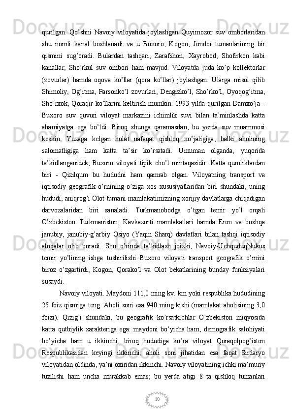 10qurilgan.   Qo’shni   Navoiy   viloyatida   joylashgan   Quyimozor   suv   omborlaridan
shu   nomli   kanal   boshlanadi   va   u   Buxoro,   Kogon,   Jondor   tumanlarining   bir
qismini   sug’oradi.   Bulardan   tashqari,   Zarafshon,   Xayrobod,   Shofirkon   kabi
kanallar,   Sho’rkul   suv   ombori   ham   mavjud.   Viloyatda   juda   ko’p   kollektorlar
(zovurlar)   hamda   oqova   ko’llar   (qora   ko’llar)   joylashgan.   Ularga   misol   qilib
Shimoliy,   Og’itma,   Parsonko’l   zovurlari,   Dengizko’l,   Sho’rko’l,   Oyoqog’itma,
Sho’rxok, Qoraqir ko’llarini keltirish mumkin. 1993 yilda qurilgan Damxo’ja -
Buxoro   suv   quvuri   viloyat   markazini   ichimlik   suvi   bilan   ta’minlashda   katta
ahamiyatga   ega   bo’ldi.   Biroq   shunga   qaramasdan,   bu   yerda   suv   muammosi
keskin.   Yuzaga   kelgan   holat   nafaqat   qishloq   xo’jaligiga,   balki   aholining
salomatligiga   ham   katta   ta’sir   ko’rsatadi.   Umuman   olganda,   yuqorida
ta’kidlanganidek,   Buxoro   viloyati   tipik   cho’l   mintaqasidir.   Katta   qumliklardan
biri   -   Qizilqum   bu   hududni   ham   qamrab   olgan.   Viloyatning   transport   va
iqtisodiy   geografik   o’rnining   o’ziga   xos   xususiyatlaridan   biri   shundaki,   uning
hududi, aniqrog’i Olot tumani mamlakatimizning xorijiy davlatlarga chiqadigan
darvozalaridan   biri   sanaladi.   Turkmanobodga   o’tgan   temir   yo’l   orqali
O’zbekiston   Turkmaniston,   Kavkazorti   mamlakatlari   hamda   Eron   va   boshqa
janubiy,   janubiy-g’arbiy   Osiyo   (Yaqin   Sharq)   davlatlari   bilan   tashqi   iqtisodiy
aloqalar   olib   boradi.   Shu   o’rinda   ta’kidlash   joizki,   Navoiy-UchquduqNukus
temir   yo’lining   ishga   tushirilishi   Buxoro   viloyati   transport   geografik   o’rnini
biroz   o’zgartirdi,   Kogon,   Qorako’l   va   Olot   bekatlarining   bunday   funksiyalari
susaydi. 
Navoiy viloyati. Maydoni 111,0 ming kv. km yoki respublika hududining
25 foiz qismiga teng. Aholi soni esa 940 ming kishi (mamlakat aholisining 3,0
foizi).   Qizig’i   shundaki,   bu   geografik   ko’rsatkichlar   O’zbekiston   miqyosida
katta   qutbiylik   xarakteriga   ega:   maydoni   bo’yicha   ham,   demografik   salohiyati
bo’yicha   ham   u   ikkinchi,   biroq   hududiga   ko’ra   viloyat   Qoraqolpog’iston
Respublikasidan   keyingi   ikkinchi,   aholi   soni   jihatidan   esa   faqat   Sirdaryo
viloyatidan oldinda, ya’ni oxiridan ikkinchi. Navoiy viloyatining ichki ma’muriy
tuzilishi   ham   uncha   murakkab   emas;   bu   yerda   atigi   8   ta   qishloq   tumanlari 