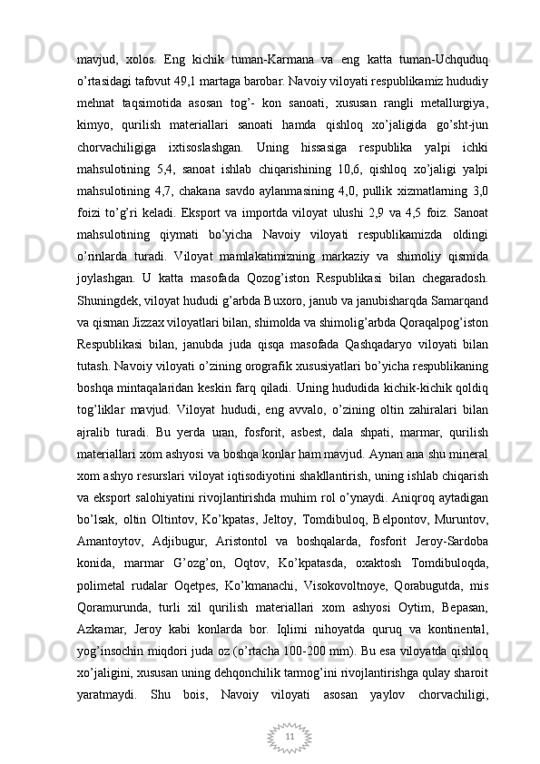 11mavjud,   xolos.   Eng   kichik   tuman-Karmana   va   eng   katta   tuman-Uchquduq
o’rtasidagi tafovut 49,1 martaga barobar. Navoiy viloyati respublikamiz hududiy
mehnat   taqsimotida   asosan   tog’-   kon   sanoati,   xususan   rangli   metallurgiya,
kimyo,   qurilish   materiallari   sanoati   hamda   qishloq   xo’jaligida   go’sht-jun
chorvachiligiga   ixtisoslashgan.   Uning   hissasiga   respublika   yalpi   ichki
mahsulotining   5,4,   sanoat   ishlab   chiqarishining   10,6,   qishloq   xo’jaligi   yalpi
mahsulotining   4,7,   chakana   savdo   aylanmasining   4,0,   pullik   xizmatlarning   3,0
foizi   to’g’ri   keladi.   Eksport   va   importda   viloyat   ulushi   2,9   va   4,5   foiz.   Sanoat
mahsulotining   qiymati   bo’yicha   Navoiy   viloyati   respublikamizda   oldingi
o’rinlarda   turadi.   Viloyat   mamlakatimizning   markaziy   va   shimoliy   qismida
joylashgan.   U   katta   masofada   Qozog’iston   Respublikasi   bilan   chegaradosh.
Shuningdek, viloyat hududi g’arbda Buxoro, janub va janubisharqda Samarqand
va qisman Jizzax viloyatlari bilan, shimolda va shimolig’arbda Qoraqalpog’iston
Respublikasi   bilan,   janubda   juda   qisqa   masofada   Qashqadaryo   viloyati   bilan
tutash. Navoiy viloyati o’zining orografik xususiyatlari bo’yicha respublikaning
boshqa mintaqalaridan keskin farq qiladi. Uning hududida kichik-kichik qoldiq
tog’liklar   mavjud.   Viloyat   hududi,   eng   avvalo,   o’zining   oltin   zahiralari   bilan
ajralib   turadi.   Bu   yerda   uran,   fosforit,   asbest,   dala   shpati,   marmar,   qurilish
materiallari xom ashyosi va boshqa konlar ham mavjud. Aynan ana shu mineral
xom ashyo resurslari viloyat iqtisodiyotini shakllantirish, uning ishlab chiqarish
va eksport  salohiyatini  rivojlantirishda  muhim rol  o’ynaydi. Aniqroq aytadigan
bo’lsak,   oltin   Oltintov,   Ko’kpatas,   Jeltoy,   Tomdibuloq,   Belpontov,   Muruntov,
Amantoytov,   Adjibugur,   Aristontol   va   boshqalarda,   fosforit   Jeroy-Sardoba
konida,   marmar   G’ozg’on,   Oqtov,   Ko’kpatasda,   oxaktosh   Tomdibuloqda,
polimetal   rudalar   Oqetpes,   Ko’kmanachi,   Visokovoltnoye,   Qorabugutda,   mis
Qoramurunda,   turli   xil   qurilish   materiallari   xom   ashyosi   Oytim,   Bepasan,
Azkamar,   Jeroy   kabi   konlarda   bor.   Iqlimi   nihoyatda   quruq   va   kontinental,
yog’insochin miqdori juda oz (o’rtacha 100-200 mm). Bu esa viloyatda qishloq
xo’jaligini, xususan uning dehqonchilik tarmog’ini rivojlantirishga qulay sharoit
yaratmaydi.   Shu   bois,   Navoiy   viloyati   asosan   yaylov   chorvachiligi, 
