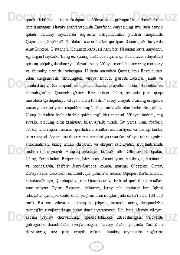 12qorako’lchilikka   ixtisoslashgan.   Viloyatda   gidrografik   shaxobchalar
rivojlanmagan; Navoiy shahri yaqinida Zarafshon daryosining suvi juda ozayib
qoladi.   Janubiy   rayonlarda   sug’orma   dehqonchilikni   yuritish   maqsadida
Quyimozor, Sho’rko’l, To’dako’l suv omborlari qurilgan. Shuningdek, bu yerda
Amu Buxoro, O’rtacho’l, Konimex kanallari ham bor. Nisbatan katta maydonni
egallagan Haydarko’lning esa (uning boshlanish qismi qo’shni Jizzax viloyatida)
qishloq xo’jaligida ahamiyati deyarli yo’q. Viloyat mamlakatimizning markaziy
va   shimoliy   qismida   joylashgan.   U   katta   masofada   Qozog’iston   Respublikasi
bilan   chegaradosh.   Shuningdek,   viloyat   hududi   g’arbda   Buxoro,   janub   va
janubisharqda   Samarqand   va   qisman   Jizzax   viloyatlari   bilan,   shimolda   va
shimolig’arbda   Qoraqalpog’iston   Respublikasi   bilan,   janubda   juda   qisqa
masofada Qashqadaryo viloyati bilan tutash. Navoiy viloyati o’zining orografik
xususiyatlari bo’yicha respublikaning boshqa mintaqalaridan keskin farq qiladi.
Uning   hududida   kichik-kichik   qoldiq   tog’liklar   mavjud.   Viloyat   hududi,   eng
avvalo,   o’zining   oltin   zahiralari   bilan   ajralib   turadi.   Bu   yerda   uran,   fosforit,
asbest, dala shpati, marmar, qurilish materiallari xom ashyosi va boshqa konlar
ham mavjud. Aynan ana shu mineral xom ashyo resurslari viloyat iqtisodiyotini
shakllantirish,   uning   ishlab   chiqarish   va   eksport   salohiyatini   rivojlantirishda
muhim   rol   o’ynaydi.   Aniqroq   aytadigan   bo’lsak,   oltin   Oltintov,   Ko’kpatas,
Jeltoy,   Tomdibuloq,   Belpontov,   Muruntov,   Amantoytov,   Adjibugur,   Aristontol
va   boshqalarda,   fosforit   Jeroy-Sardoba   konida,   marmar   G’ozg’on,   Oqtov,
Ko’kpatasda, oxaktosh Tomdibuloqda, polimetal rudalar Oqetpes, Ko’kmanachi,
Visokovoltnoye,   Qorabugutda,   mis   Qoramurunda,   turli   xil   qurilish   materiallari
xom   ashyosi   Oytim,   Bepasan,   Azkamar,   Jeroy   kabi   konlarda   bor.   Iqlimi
nihoyatda quruq va kontinental, yog’insochin miqdori juda oz (o’rtacha 100-200
mm).   Bu   esa   viloyatda   qishloq   xo’jaligini,   xususan   uning   dehqonchilik
tarmog’ini   rivojlantirishga   qulay   sharoit   yaratmaydi.   Shu  bois,   Navoiy   viloyati
asosan   yaylov   chorvachiligi,   qorako’lchilikka   ixtisoslashgan.   Viloyatda
gidrografik   shaxobchalar   rivojlanmagan;   Navoiy   shahri   yaqinida   Zarafshon
daryosining   suvi   juda   ozayib   qoladi.   Janubiy   rayonlarda   sug’orma 