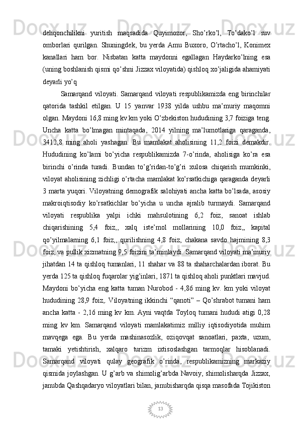 13dehqonchilikni   yuritish   maqsadida   Quyimozor,   Sho’rko’l,   To’dako’l   suv
omborlari   qurilgan.   Shuningdek,   bu   yerda   Amu   Buxoro,   O’rtacho’l,   Konimex
kanallari   ham   bor.   Nisbatan   katta   maydonni   egallagan   Haydarko’lning   esa
(uning boshlanish qismi qo’shni Jizzax viloyatida) qishloq xo’jaligida ahamiyati
deyarli yo’q
Samarqand   viloyati.   Samarqand   viloyati   respublikamizda   eng   birinchilar
qatorida   tashkil   etilgan.   U   15   yanvar   1938   yilda   ushbu   ma’muriy   maqomni
olgan. Maydoni 16,8 ming kv.km yoki O’zbekiston hududining 3,7 foiziga teng.
Uncha   katta   bo’lmagan   mintaqada,   2014   yilning   ma’lumotlariga   qaraganda,
3412,8   ming   aholi   yashagan.   Bu   mamlakat   aholisining   11,2   foizi   demakdir.
Hududining   ko’lami   bo’yicha   respublikamizda   7-o’rinda,   aholisiga   ko’ra   esa
birinchi   o’rinda   turadi.   Bundan   to’g’ridan-to’g’ri   xulosa   chiqarish   mumkinki,
viloyat aholisining zichligi o’rtacha mamlakat ko’rsatkichiga qaraganda deyarli
3 marta yuqori. Viloyatning demografik salohiyati ancha katta bo’lsada, asosiy
makroiqtisodiy   ko’rsatkichlar   bo’yicha   u   uncha   ajralib   turmaydi.   Samarqand
viloyati   respublika   yalpi   ichki   mahsulotining   6,2   foiz,   sanoat   ishlab
chiqarishining   5,4   foiz,,   xalq   iste’mol   mollarining   10,0   foiz,,   kapital
qo’yilmalarning   6,1   foiz,,   qurilishning   4,8   foiz,   chakana   savdo   hajmining   8,3
foiz, va pullik xizmatning 9,5 foizini ta’minlaydi. Samarqand viloyati ma’muriy
jihatdan 14 ta qishloq tumanlari, 11 shahar va 88 ta shaharchalardan iborat. Bu
yerda 125 ta qishloq fuqarolar yig’inlari, 1871 ta qishloq aholi punktlari mavjud.
Maydoni   bo’yicha   eng   katta   tuman   Nurobod   -   4,86   ming   kv.   km   yoki   viloyat
hududining 28,9 foiz,. Viloyatning ikkinchi  “qanoti” – Qo’shrabot  tumani  ham
ancha   katta   -   2,16   ming   kv   km.   Ayni   vaqtda   Toyloq   tumani   hududi   atigi   0,28
ming   kv   km.   Samarqand   viloyati   mamlakatimiz   milliy   iqtisodiyotida   muhim
mavqega   ega.   Bu   yerda   mashinasozlik,   oziqovqat   sanoatlari,   paxta,   uzum,
tamaki   yetishtirish,   xalqaro   turizm   ixtisoslashgan   tarmoqlar   hisoblanadi.
Samarqand   viloyati   qulay   geografik   o’rinda,   respublikamizning   markaziy
qismida joylashgan. U g’arb va shimolig’arbda Navoiy, shimolisharqda Jizzax,
janubda Qashqadaryo viloyatlari bilan, janubisharqda qisqa masofada Tojikiston 