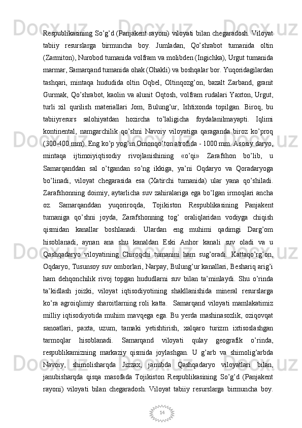 14Respublikasining So’g’d (Panjakent rayoni) viloyati bilan chegaradosh. Viloyat
tabiiy   resurslarga   birmuncha   boy.   Jumladan,   Qo’shrabot   tumanida   oltin
(Zarmiton), Nurobod tumanida volfram va molibden (Ingichka), Urgut tumanida
marmar, Samarqand tumanida ohak (Ohakli) va boshqalar bor. Yuqoridagilardan
tashqari,   mintaqa   hududida   oltin   Oqbel,   Oltinqozg’on,   bazalt   Zarband,   granit
Gurmak,   Qo’shrabot,  kaolin  va   alunit  Oqtosh,   volfram  rudalari  Yaxton,   Urgut,
turli   xil   qurilish   materiallari   Jom,   Bulung’ur,   Ishtixonda   topilgan.   Biroq,   bu
tabiiyresurs   salohiyatdan   hozircha   to’laligicha   foydalanilmayapti.   Iqlimi
kontinental,   namgarchilik   qo’shni   Navoiy   viloyatiga   qaraganda   biroz   ko’proq
(300-400 mm). Eng ko’p yog’in Omonqo’ton atrofida - 1000 mm. Asosiy daryo,
mintaqa   ijtimoiyiqtisodiy   rivojlanishining   «o’qi»   Zarafshon   bo’lib,   u
Samarqanddan   sal   o’tgandan   so’ng   ikkiga,   ya’ni   Oqdaryo   va   Qoradaryoga
bo’linadi,   viloyat   chegarasida   esa   (Xatirchi   tumanida)   ular   yana   qo’shiladi.
Zarafshonning   doimiy,   aytarlicha   suv   zahiralariga   ega   bo’lgan   irmoqlari   ancha
oz.   Samarqanddan   yuqoriroqda,   Tojikiston   Respublikasining   Panjakent
tumaniga   qo’shni   joyda,   Zarafshonning   tog’   oraliqlaridan   vodiyga   chiqish
qismidan   kanallar   boshlanadi.   Ulardan   eng   muhimi   qadimgi   Darg’om
hisoblanadi,   aynan   ana   shu   kanaldan   Eski   Anhor   kanali   suv   oladi   va   u
Qashqadaryo   viloyatining   Chiroqchi   tumanini   ham   sug’oradi.   Kattaqo’rg’on,
Oqdaryo, Tusunsoy suv omborlari, Narpay, Bulung’ur kanallari, Beshariq arig’i
ham   dehqonchilik   rivoj   topgan   hududlarni   suv   bilan   ta’minlaydi.   Shu   o’rinda
ta’kidlash   joizki,   viloyat   iqtisodiyotining   shakllanishida   mineral   resurslarga
ko’ra   agroiqlimiy   sharoitlarning   roli   katta.     Samarqand   viloyati   mamlakatimiz
milliy   iqtisodiyotida   muhim   mavqega   ega.   Bu   yerda   mashinasozlik,   oziqovqat
sanoatlari,   paxta,   uzum,   tamaki   yetishtirish,   xalqaro   turizm   ixtisoslashgan
tarmoqlar   hisoblanadi.   Samarqand   viloyati   qulay   geografik   o’rinda,
respublikamizning   markaziy   qismida   joylashgan.   U   g’arb   va   shimolig’arbda
Navoiy,   shimolisharqda   Jizzax,   janubda   Qashqadaryo   viloyatlari   bilan,
janubisharqda   qisqa   masofada   Tojikiston   Respublikasining   So’g’d   (Panjakent
rayoni)   viloyati   bilan   chegaradosh.   Viloyat   tabiiy   resurslarga   birmuncha   boy. 
