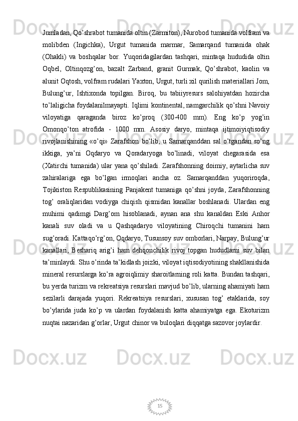 15Jumladan, Qo’shrabot tumanida oltin (Zarmiton), Nurobod tumanida volfram va
molibden   (Ingichka),   Urgut   tumanida   marmar,   Samarqand   tumanida   ohak
(Ohakli)   va   boshqalar   bor.   Yuqoridagilardan   tashqari,   mintaqa   hududida   oltin
Oqbel,   Oltinqozg’on,   bazalt   Zarband,   granit   Gurmak,   Qo’shrabot,   kaolin   va
alunit Oqtosh, volfram rudalari Yaxton, Urgut, turli xil qurilish materiallari Jom,
Bulung’ur,   Ishtixonda   topilgan.   Biroq,   bu   tabiiyresurs   salohiyatdan   hozircha
to’laligicha foydalanilmayapti. Iqlimi kontinental, namgarchilik qo’shni Navoiy
viloyatiga   qaraganda   biroz   ko’proq   (300-400   mm).   Eng   ko’p   yog’in
Omonqo’ton   atrofida   -   1000   mm.   Asosiy   daryo,   mintaqa   ijtimoiyiqtisodiy
rivojlanishining   «o’qi»   Zarafshon   bo’lib,   u   Samarqanddan   sal   o’tgandan   so’ng
ikkiga,   ya’ni   Oqdaryo   va   Qoradaryoga   bo’linadi,   viloyat   chegarasida   esa
(Xatirchi  tumanida)  ular  yana  qo’shiladi.  Zarafshonning doimiy, aytarlicha suv
zahiralariga   ega   bo’lgan   irmoqlari   ancha   oz.   Samarqanddan   yuqoriroqda,
Tojikiston   Respublikasining   Panjakent   tumaniga   qo’shni   joyda,   Zarafshonning
tog’   oraliqlaridan   vodiyga   chiqish   qismidan   kanallar   boshlanadi.   Ulardan   eng
muhimi   qadimgi   Darg’om   hisoblanadi,   aynan   ana   shu   kanaldan   Eski   Anhor
kanali   suv   oladi   va   u   Qashqadaryo   viloyatining   Chiroqchi   tumanini   ham
sug’oradi. Kattaqo’rg’on, Oqdaryo, Tusunsoy suv omborlari, Narpay, Bulung’ur
kanallari,   Beshariq   arig’i   ham   dehqonchilik   rivoj   topgan   hududlarni   suv   bilan
ta’minlaydi. Shu o’rinda ta’kidlash joizki, viloyat iqtisodiyotining shakllanishida
mineral resurslarga ko’ra agroiqlimiy sharoitlarning roli katta. Bundan tashqari,
bu yerda turizm va rekreatsiya resurslari mavjud bo’lib, ularning ahamiyati ham
sezilarli   darajada   yuqori.   Rekreatsiya   resurslari,   xususan   tog’   etaklarida,   soy
bo’ylarida   juda   ko’p   va   ulardan   foydalanish   katta   ahamiyatga   ega.   Ekoturizm
nuqtai nazaridan g’orlar, Urgut chinor va buloqlari diqqatga sazovor joylardir. 