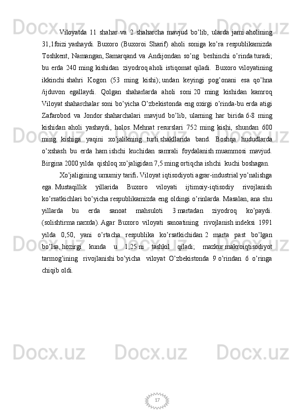 17Viloyatda   11   shahar   va   2   shaharcha   mavjud   bo’lib,   ularda   jami   aholining
31,1foizi   yashaydi.   Buxoro   (Buxoroi   Sharif)   aholi   soniga   ko’ra   respublikamizda
Toshkent,   Namangan,   Samarqand   va   Andijondan   so’ng     beshinchi   o’rinda   turadi;
bu   erda   240   ming   kishidan     ziyodroq   aholi   istiqomat   qiladi.     Buxoro   viloyatining
ikkinchi   shahri   Kogon   (53   ming   kishi);   undan   keyingi   pog’onani   esa     qo’hna
/ijduvon   egallaydi.   Qolgan   shaharlarda   aholi   soni   20   ming   kishidan   kamroq
Viloyat   shaharchalar soni bo’yicha O’zbekistonda eng   oxirgi o’rinda-bu erda atigi
Zafarobod   va   Jondor   shaharchalari   mavjud   bo’lib,   ularning   har   birida   6-8   ming
kishidan   aholi   yashaydi,   holos.   Mehnat   resurslari   752   ming   kishi,   shundan   600
ming   kishiga   yaqini   xo’jalikning   turli   shakllarida   band.   Boshqa   hududlarda
o’xshash   bu   erda   ham   ishchi   kuchidan   samrali   foydalanish   muammosi   mavjud.
Birgina 2000 yilda    qishloq xo’jaligidan 7,5 ming ortiqcha ishchi    kuchi   boshagan.
Xo’jaligining umumiy tarifi .   Viloyat iqtisodiyoti agrar-industrial yo’nalishga
ega.   Mustaqillik   yillarida   Buxoro   viloyati   ijtimoiy-iqtisodiy   rivojlanish
ko’rsatkichlari bo’yicha   respublikamizda eng oldingi o’rinlarda. Masalan, ana shu
yillarda   bu   erda   sanoat   mahsuloti   3   martadan   ziyodroq   ko’paydi.
(solishtirma   narxda).   Agar   Buxoro   viloyati   sanoatining     rivojlanish   indeksi   1991
yilda   0,50,   yani   o’rtacha   respublika   ko’rsatkichidan   2   marta   past   bo’lgan
bo’lsa,   hozirgi   kunda   u   1,25   ni   tashkil   qiladi ;   mazkur   makroiqtisodiyot
tarmog’ining     rivojlanishi   bo’yicha     viloyat   O’zbekistonda   9   o’rindan   6   o’ringa
chiqib oldi.  