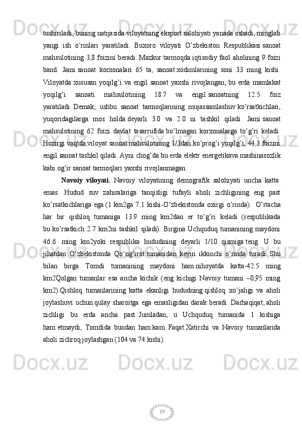 19tushiriladi, buning natijasida viloyatning eksport salohiyati yanada oshadi, minglab
yangi   ish   o’rinlari   yaratiladi.   Buxoro   viloyati   O’zbekiston   Respublikasi   sanoat
mahsulotining 3,8 foizini beradi.   Mazkur tarmoqda iqtisodiy faol aholining 9 foizi
band.   Jami   sanoat   korxonalari   65   ta,   sanoat   xodimlarining   soni   33   ming   kishi.
Viloyatda  xususan  yoqilg’i  va   engil   sanoat  yaxshi   rivojlangan;   bu  erda  mamlakat
yoqilg’i   sanoati   mahsulotining   18.7   va   engil   sanoatning   12.5   foiz
yaratiladi.   Demak,   ushbu   sanoat   tarmoqlarining   mujassamlashuv   ko’rsatkichlari,
yuqoridagilarga   mos   holda   deyarli   3.0   va   2.0   ni   tashkil   qiladi.   Jami   sanoat
mahsulotining   62   foizi   davlat   tasarrufida   bo’lmagan   korxonalarga   to’g’ri   keladi.
Hozirgi vaqtda viloyat sanoat mahsulotining 1/3dan ko’prog’i yoqilg’i, 44.3 foizini
engil   sanoat tashkil qiladi. Ayni chog’da   bu erda elektr energetikava   mashinasozlik
kabi og’ir sanoat   tarmoqlari yaxshi rivojlanmagan.
Navoiy   viloyati.   Navoiy   viloyatining   demografik   salohiyati   uncha   katta  
emas.   Hudud   suv   zahiralariga   tanqisligi   tufayli   aholi   zichligining   eng   past
ko’rsatkichlariga  ega   (1  km2ga 7.1  kishi-O’zbekistonda  oxirgi   o’rinda).     O’rtacha
har   bir   qishloq   tumaniga   13.9   ming   km2dan   er   to’g’ri   keladi   (respublikada
bu   ko’rsatkich   2.7   km2ni   tashkil   qiladi).   Birgina   Uchquduq   tumanining   maydoni
46.6     ming   km2yoki   respublika   hududining   deyarli   1/10   qismiga   teng.   U   bu
jihatdan   O’zbekistonda   Qo’ng’irot   tumanidan   keyin   ikkinchi   o’rinda   turadi.   Shu
bilan   birga   Tomdi   tumanining   maydoni   ham   nihoyatda   katta-42.5   ming
km2Qolgan   tumanlar   esa   ancha   kichik   (eng   kichigi   Navoiy   tumani   –0,95   ming
km2).Qishloq   tumanlarining   katta   ekanligi   hududning   qishloq   xo’jaligi   va   aholi
joylashuvi   uchun   qulay  sharoitga   ega   emasligidan   darak   beradi.   Darhaqiqat,   aholi
zichligi   bu   erda   ancha   past.   Jumladan,   u   Uchquduq   tumanida   1   kishiga
ham   etmaydi,   Tomdida   bundan   ham   kam.   Faqat   Xatirchi   va   Navoiy   tumanlarida
aholi zichroq joylashgan (104 va 74 kishi). 