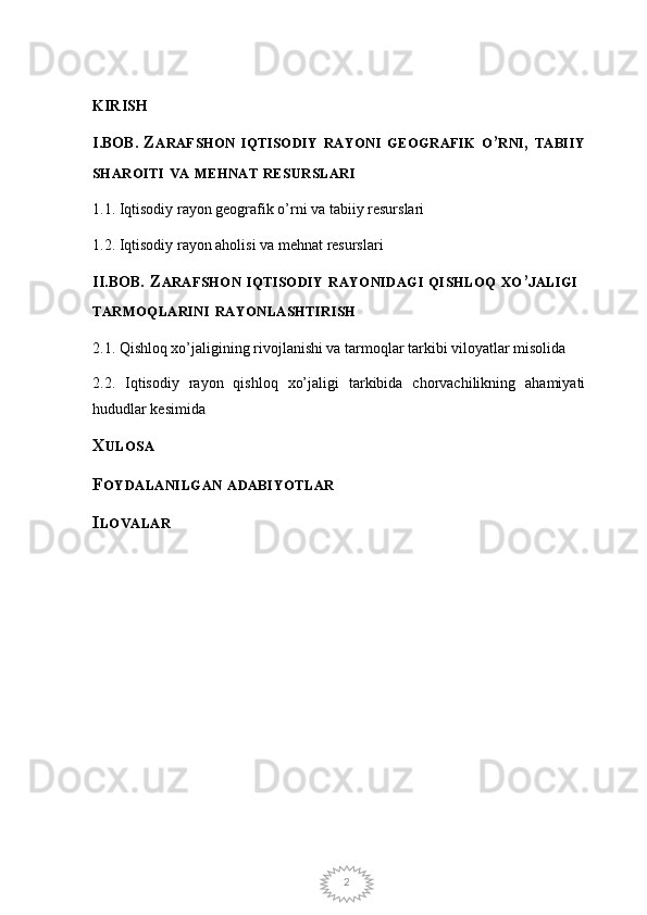 2KIRISH
I.BOB .  Z ARAFSHON   IQTISODIY   RAYONI   GEOGRAFIK   O ’ RNI ,  TABIIY
SHAROITI   VA   MEHNAT   RESURSLARI
1.1. Iqtisodiy rayon geografik o’rni va tabiiy resurslari
1.2. Iqtisodiy rayon aholisi va mehnat resurslari 
II.BOB . Z ARAFSHON   IQTISODIY   RAYONIDAGI   QISHLOQ   XO ’ JALIGI  
TARMOQLARINI   RAYONLASHTIRISH
2.1. Qishloq xo’jaligining rivojlanishi va tarmoqlar tarkibi viloyatlar misolida
2.2.   Iqtisodiy   rayon   qishloq   xo’jaligi   tarkibida   chorvachilikning   ahamiyati
hududlar kesimida
X ULOSA
F OYDALANILGAN   ADABIYOTLAR
I LOVALAR 