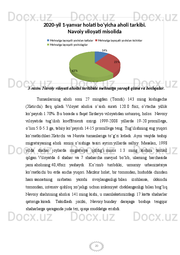 20 14%
23%
63%2020-yil 1-yanvar holati bo'yicha aholi tarkibi. 
Navoiy viloyati misolida
Mehnatga layoqatli yoshdan kattalar Mehnatga layoqatli yoshdan kichiklar
Mehnatga layoqatli yoshidagilar
3-rasm. Navoiy viloyati aholisi tarkibida mehnatga yaroqli qismi va boshqalar.
Tumanlarning   aholi   soni   27   mingdan   (Tomdi)   143   ming   kishigacha
(Xatirchi)   farq   qiladi.   Viloyat   aholisi   o’sish   surati   120.0   foiz,   o’rtacha   yillik
ko’payish 1.70%. Bu borada u faqat   Sirdaryo viloyatidan ustunroq, holos.    Navoiy
viloyatida   tug’ilish   koeffitsienti   oxirgi   1999-2008   yillarda   19-20   promillega,
o’lim   5.0-5.3 ga, tabiiy ko’payish 14-15 promillega   teng. Tug’ilishning eng yuqori
ko’rsatkichlari   Xatirchi   va   Nurota   tumanlariga   to’g’ri   keladi.   Ayni   vaqtda   tashqi
migratsiyaning   aholi   sonini   o’sishiga   tasiri   ayrim   yillarda   salbiy.   Masalan,   1998
yilda   shahar   joylarda   migratsiya   qoldig’i   minus   1.3   ming   kishini   tashkil
qilgan.   Viloyatda   6   shahar   va   7   shaharcha   mavjud   bo’lib,   ularning   barchasida
jami   aholining   40,4foiz   yashaydi.   Ko’rinib   turibdiki,   umumiy   urbanizatsiya
ko’rsatkichi  bu erda ancha yuqori.   Mazkur  holat, bir tomondan, hududda chindan
ham   sanoatning   nisbatan   yaxshi   rivojlanganligi   bilan   izohlansa,   ikkinchi
tomondan, intensiv   qishloq xo’jaligi uchun   imkoniyat cheklanganligi   bilan bog’liq
Navoiy shahrining aholisi 141   ming kishi , u mamlakatimizdagi 17 katta shaharlar
qatoriga   kiradi.   Takidlash   joizki,   Navoiy   bunday   darajaga   boshqa   tengqur
shaharlarga qaraganda juda tez,   qisqa muddatga erishdi. 