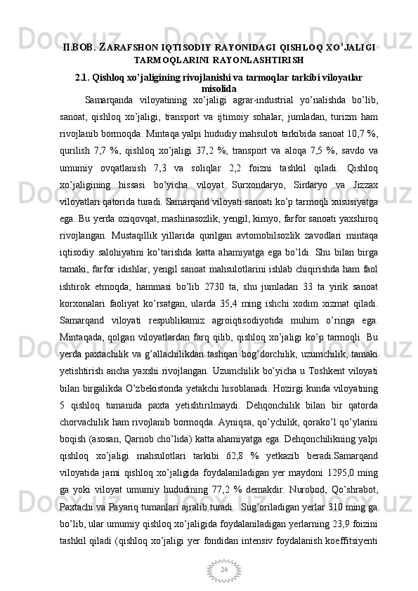 24II.BOB . Z ARAFSHON   IQTISODIY   RAYONIDAGI   QISHLOQ   XO ’ JALIGI
TARMOQLARINI   RAYONLASHTIRISH
2.1. Qishloq xo’jaligining rivojlanishi va tarmoqlar tarkibi viloyatlar
misolida
Samarqanda   viloyatining   xo’jaligi   agrar-industrial   yo’nalishda   bo’lib,
sanoat,   qishloq   xo’jaligi,   transport   va   ijtimoiy   sohalar,   jumladan,   turizm   ham
rivojlanib bormoqda. Mintaqa yalpi hududiy mahsuloti tarkibida sanoat 10,7 %,
qurilish   7,7   %,   qishloq   xo’jaligi   37,2   %,   transport   va   aloqa   7,5   %,   savdo   va
umumiy   ovqatlanish   7,3   va   soliqlar   2,2   foizni   tashkil   qiladi.   Qishloq
xo’jaligining   hissasi   bo’yicha   viloyat   Surxondaryo,   Sirdaryo   va   Jizzax
viloyatlari qatorida turadi. Samarqand viloyati sanoati ko’p tarmoqli xususiyatga
ega. Bu yerda oziqovqat, mashinasozlik, yengil, kimyo, farfor sanoati yaxshiroq
rivojlangan.   Mustaqillik   yillarida   qurilgan   avtomobilsozlik   zavodlari   mintaqa
iqtisodiy   salohiyatini   ko’tarishda   katta   ahamiyatga   ega   bo’ldi.   Shu   bilan   birga
tamaki, farfor idishlar, yengil sanoat  mahsulotlarini ishlab chiqirishda ham faol
ishtirok   etmoqda;   hammasi   bo’lib   2730   ta,   shu   jumladan   33   ta   yirik   sanoat
korxonalari   faoliyat   ko’rsatgan,   ularda   35,4   ming   ishchi   xodim   xizmat   qiladi.
Samarqand   viloyati   respublikamiz   agroiqtisodiyotida   muhim   o’ringa   ega.
Mintaqada,  qolgan  viloyatlardan  farq  qilib, qishloq  xo’jaligi   ko’p  tarmoqli.  Bu
yerda paxtachilik va g’allachilikdan tashqari  bog’dorchilik, uzumchilik, tamaki
yetishtirish ancha yaxshi rivojlangan.   Uzumchilik bo’yicha u Toshkent  viloyati
bilan birgalikda O’zbekistonda yetakchi hisoblanadi. Hozirgi kunda viloyatning
5   qishloq   tumanida   paxta   yetishtirilmaydi.   Dehqonchilik   bilan   bir   qatorda
chorvachilik ham rivojlanib bormoqda. Ayniqsa, qo’ychilik, qorako’l qo’ylarini
boqish (asosan, Qarnob cho’lida) katta ahamiyatga ega. Dehqonchilikning yalpi
qishloq   xo’jaligi   mahsulotlari   tarkibi   62,8   %   yetkazib   beradi.Samarqand
viloyatida   jami   qishloq   xo’jaligida   foydalaniladigan   yer   maydoni   1295,0   ming
ga   yoki   viloyat   umumiy   hududining   77,2   %   demakdir.   Nurobod,   Qo’shrabot,
Paxtachi va Payariq tumanlari ajralib turadi . Sug’oriladigan yerlar 310 ming ga
bo’lib, ular umumiy qishloq xo’jaligida foydalaniladigan yerlarning 23,9 foizini
tashkil  qiladi (qishloq xo’jaligi yer  fondidan intensiv foydalanish  koeffitsiyenti 