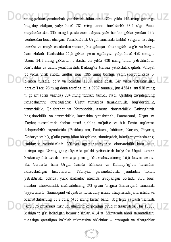 26ming   gektari   yemhashak   yetishtirish   bilan   band.   Shu   yilda   146   ming   gektarga
bug’doy   ekilgan,   yalpi   hosil   781   ming   tonna,   hosildorlik   53,6   s/ga.   Paxta
maydonlaridan   235   ming   t   paxta   xom   ashyosi   yoki   har   bir   gektar   yerdan   25,7
sentnerdan hosil olingan. Tamakichilik Urgut tumanida tashkil etilgana. Boshqa
texnika   va   moyli   ekinlardan   masxar,   kungaboqar,   shuningdek,   zig’ir   va   kunjut
ham   ekiladi.   Kartoshka   11,6   gektar   yerni   egallaydi,   yalpi   hosil   450   ming   t.
Uzum   34,2   ming   gektarda,   o’rtacha   bir   yilda   420   ming   tonna   yetishtiriladi.
Kartoshka  va  uzum  yetishtirishda   Bulung’ur  tumani  yetakchilik   qiladi.  Viloyat
bo’yicha   yirik   shoxli   mollar   soni   1285   ming   boshga   yaqin   (respublikada   1-
o’rinda   turadi),   qo’y   va   echkilar   1827   ming   bosh.   Bir   yilda   yetishtirilgan
qorako’l teri 93 ming dona atrofida, pilla 2737 tonnani, jun 4384 t, sut 930 ming
t,   go’sht   (tirik   vaznda)   204   ming   tonnani   tashkil   etadi.   Qishloq   xo’jaligining
ixtisoslashuvi   quyidagicha:   Urgut   tumanida   tamakichilik,   bog’dorchilik,
uzumchilik,   Qo’shrabot   va   Nurobodda,   asosan   chorvachilik,   Bulung’urda
bog’dorchilik   va   uzumchilik,   kartoshka   yetishtirish,   Samarqand,   Urgut   va
Toyloq   tumanlarida   shahar   atrofi   qishloq   xo’jaligi   va   h.k.   Paxta   sug’orma
dehqonchilik   rayonlarida   (Pastdarg’om,   Paxtachi,   Ishtixon,   Narpay,   Payariq,
Oqdaryo va b.), g’alla paxta bilan birgalikda, shuningdek, lalmikor yerlarda-tog’
etaklarida   yetishtiriladi.   Viloyat   agroiqtisodiyotida   chorvachilik   ham   katta
o’ringa   ega.   Uning   geografiyasida   go’sht   yetishtirish   bo’yicha   Urgut   tumani
keskin   ajralib   turadi   –   mintaqa   jami   go’sht   mahsulotining   16,6   foizini   beradi.
Sut   borasida   ham   Urgut   hamda   Ishtixon   va   Kattaqo’rg’on   tumanlari
ixtisoslashgan   hisoblanadi.   Tabiiyki,   parrandachilik,   jumladan   tuxum
yetishtirish,   odatda,   yirik   shaharlar   atrofida   rivojlangan   bo’ladi.   SHu   bois,
mazkur   chorvachilik   mahsulotining   2/3   qismi   birgina   Samarqand   tumanida
tayyorlanadi. Samarqand viloyatida nomoddiy ishlab chiqarishda jami ishchi va
xizmatchilarning   33,2   foizi   (436   ming   kishi)   band.   Sog’liqni   saqlash   tizimida
jami 125 muassasa mavjud, ularning ko’pchiligi byudjet tasarrufida. Har 10000
kishiga to’g’ri keladigan bemor o’rinlari 41,4 ta. Mintaqada aholi salomatligini
tiklashga   qaratilgan   ko’plab   rekreatsiya   ob’ektlari   –   oromgoh   va   sihatgohlar 