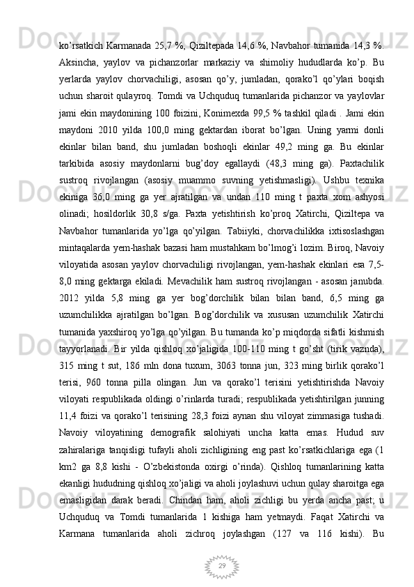 29ko’rsatkich  Karmanada  25,7 %, Qiziltepada  14,6 %, Navbahor  tumanida  14,3 %.
Aksincha,   yaylov   va   pichanzorlar   markaziy   va   shimoliy   hududlarda   ko’p.   Bu
yerlarda   yaylov   chorvachiligi,   asosan   qo’y,   jumladan,   qorako’l   qo’ylari   boqish
uchun  sharoit  qulayroq.  Tomdi  va  Uchquduq  tumanlarida  pichanzor  va  yaylovlar
jami  ekin maydonining 100 foizini, Konimexda 99,5 %  tashkil  qiladi  . Jami  ekin
maydoni   2010   yilda   100,0   ming   gektardan   iborat   bo’lgan.   Uning   yarmi   donli
ekinlar   bilan   band,   shu   jumladan   boshoqli   ekinlar   49,2   ming   ga.   Bu   ekinlar
tarkibida   asosiy   maydonlarni   bug’doy   egallaydi   (48,3   ming   ga).   Paxtachilik
sustroq   rivojlangan   (asosiy   muammo   suvning   yetishmasligi).   Ushbu   texnika
ekiniga   36,0   ming   ga   yer   ajratilgan   va   undan   110   ming   t   paxta   xom   ashyosi
olinadi;   hosildorlik   30,8   s/ga.   Paxta   yetishtirish   ko’proq   Xatirchi,   Qiziltepa   va
Navbahor   tumanlarida   yo’lga   qo’yilgan.   Tabiiyki,   chorvachilikka   ixtisoslashgan
mintaqalarda yem-hashak bazasi ham mustahkam bo’lmog’i lozim. Biroq, Navoiy
viloyatida   asosan   yaylov   chorvachiligi   rivojlangan,   yem-hashak   ekinlari   esa   7,5-
8,0 ming  gektarga  ekiladi.  Mevachilik  ham   sustroq  rivojlangan  -  asosan   janubda.
2012   yilda   5,8   ming   ga   yer   bog’dorchilik   bilan   bilan   band,   6,5   ming   ga
uzumchilikka   ajratilgan   bo’lgan.   Bog’dorchilik   va   xususan   uzumchilik   Xatirchi
tumanida yaxshiroq yo’lga qo’yilgan. Bu tumanda ko’p miqdorda sifatli kishmish
tayyorlanadi.   Bir   yilda   qishloq   xo’jaligida   100-110   ming   t   go’sht   (tirik   vaznda),
315   ming   t   sut,   186   mln   dona   tuxum,   3063   tonna   jun,   323   ming   birlik   qorako’l
terisi,   960   tonna   pilla   olingan.   Jun   va   qorako’l   terisini   yetishtirishda   Navoiy
viloyati respublikada  oldingi o’rinlarda turadi;  respublikada yetishtirilgan junning
11,4   foizi   va   qorako’l   terisining   28,3   foizi   aynan   shu   viloyat   zimmasiga   tushadi.
Navoiy   viloyatining   demografik   salohiyati   uncha   katta   emas.   Hudud   suv
zahiralariga   tanqisligi   tufayli   aholi   zichligining   eng   past   ko’rsatkichlariga   ega   (1
km2   ga   8,8   kishi   -   O’zbekistonda   oxirgi   o’rinda).   Qishloq   tumanlarining   katta
ekanligi hududning qishloq xo’jaligi va aholi joylashuvi uchun qulay sharoitga ega
emasligidan   darak   beradi.   Chindan   ham,   aholi   zichligi   bu   yerda   ancha   past;   u
Uchquduq   va   Tomdi   tumanlarida   1   kishiga   ham   yetmaydi.   Faqat   Xatirchi   va
Karmana   tumanlarida   aholi   zichroq   joylashgan   (127   va   116   kishi).   Bu 