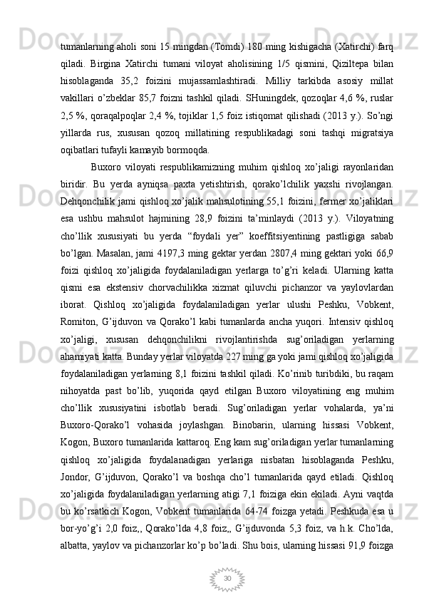 30tumanlarning aholi soni 15 mingdan (Tomdi) 180 ming kishigacha (Xatirchi) farq
qiladi.   Birgina   Xatirchi   tumani   viloyat   aholisining   1/5   qismini,   Qiziltepa   bilan
hisoblaganda   35,2   foizini   mujassamlashtiradi.   Milliy   tarkibda   asosiy   millat
vakillari   o’zbeklar   85,7   foizni   tashkil   qiladi.   SHuningdek,   qozoqlar   4,6   %,   ruslar
2,5 %, qoraqalpoqlar 2,4 %, tojiklar 1,5 foiz istiqomat qilishadi (2013 y.). So’ngi
yillarda   rus,   xususan   qozoq   millatining   respublikadagi   soni   tashqi   migratsiya
oqibatlari tufayli kamayib bormoqda.
Buxoro   viloyati   respublikamizning   muhim   qishloq   xo’jaligi   rayonlaridan
biridir.   Bu   yerda   ayniqsa   paxta   yetishtirish,   qorako’lchilik   yaxshi   rivojlangan.
Dehqonchilik jami qishloq xo’jalik mahsulotining 55,1 foizini, fermer xo’jaliklari
esa   ushbu   mahsulot   hajmining   28,9   foizini   ta’minlaydi   (2013   y.).   Viloyatning
cho’llik   xususiyati   bu   yerda   “foydali   yer”   koeffitsiyentining   pastligiga   sabab
bo’lgan. Masalan, jami 4197,3 ming gektar yerdan 2807,4 ming gektari yoki 66,9
foizi   qishloq   xo’jaligida   foydalaniladigan   yerlarga   to’g’ri   keladi.   Ularning   katta
qismi   esa   ekstensiv   chorvachilikka   xizmat   qiluvchi   pichanzor   va   yaylovlardan
iborat.   Qishloq   xo’jaligida   foydalaniladigan   yerlar   ulushi   Peshku,   Vobkent,
Romiton,   G’ijduvon   va   Qorako’l   kabi   tumanlarda   ancha   yuqori.   Intensiv   qishloq
xo’jaligi,   xususan   dehqonchilikni   rivojlantirishda   sug’oriladigan   yerlarning
ahamiyati katta. Bunday yerlar viloyatda 227 ming ga yoki jami qishloq xo’jaligida
foydalaniladigan yerlarning 8,1 foizini tashkil qiladi. Ko’rinib turibdiki, bu raqam
nihoyatda   past   bo’lib,   yuqorida   qayd   etilgan   Buxoro   viloyatining   eng   muhim
cho’llik   xususiyatini   isbotlab   beradi.   Sug’oriladigan   yerlar   vohalarda,   ya’ni
Buxoro-Qorako’l   vohasida   joylashgan.   Binobarin,   ularning   hissasi   Vobkent,
Kogon, Buxoro tumanlarida kattaroq. Eng kam sug’oriladigan yerlar tumanlarning
qishloq   xo’jaligida   foydalanadigan   yerlariga   nisbatan   hisoblaganda   Peshku,
Jondor,   G’ijduvon,   Qorako’l   va   boshqa   cho’l   tumanlarida   qayd   etiladi.   Qishloq
xo’jaligida foydalaniladigan yerlarning atigi 7,1 foiziga ekin ekiladi. Ayni  vaqtda
bu  ko’rsatkich   Kogon,  Vobkent   tumanlarida   64-74  foizga  yetadi.  Peshkuda   esa   u
bor-yo’g’i   2,0   foiz,,   Qorako’lda   4,8   foiz,,   G’ijduvonda   5,3   foiz,   va   h.k.   Cho’lda,
albatta, yaylov va pichanzorlar ko’p bo’ladi. Shu bois, ularning hissasi 91,9 foizga 