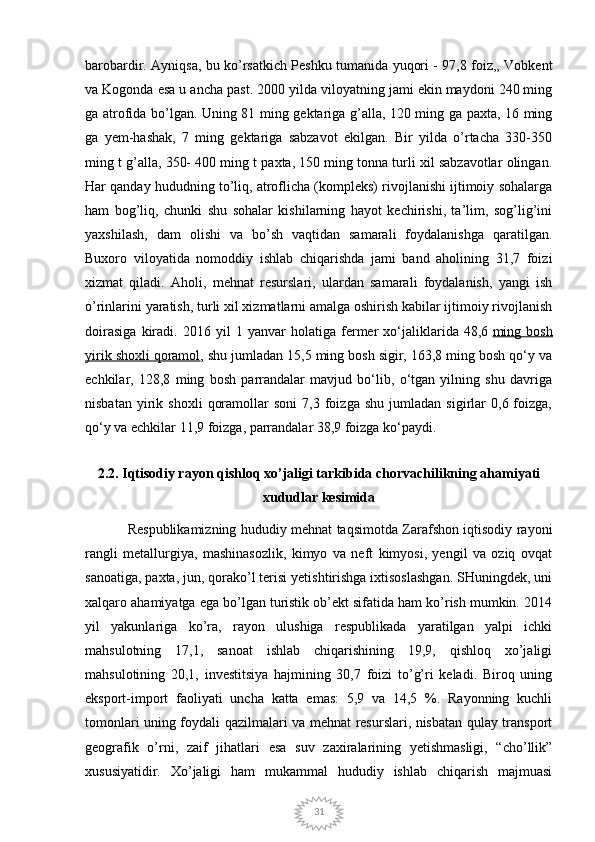 31barobardir. Ayniqsa, bu ko’rsatkich Peshku tumanida yuqori - 97,8 foiz,, Vobkent
va Kogonda esa u ancha past. 2000 yilda viloyatning jami ekin maydoni 240 ming
ga atrofida bo’lgan. Uning 81 ming gektariga g’alla, 120 ming ga paxta, 16 ming
ga   yem-hashak,   7   ming   gektariga   sabzavot   ekilgan.   Bir   yilda   o’rtacha   330-350
ming t g’alla, 350- 400 ming t paxta, 150 ming tonna turli xil sabzavotlar olingan.
Har qanday hududning to’liq, atroflicha (kompleks) rivojlanishi ijtimoiy sohalarga
ham   bog’liq,   chunki   shu   sohalar   kishilarning   hayot   kechirishi,   ta’lim,   sog’lig’ini
yaxshilash,   dam   olishi   va   bo’sh   vaqtidan   samarali   foydalanishga   qaratilgan.
Buxoro   viloyatida   nomoddiy   ishlab   chiqarishda   jami   band   aholining   31,7   foizi
xizmat   qiladi.   Aholi,   mehnat   resurslari,   ulardan   samarali   foydalanish,   yangi   ish
o’rinlarini yaratish, turli xil xizmatlarni amalga oshirish kabilar ijtimoiy rivojlanish
doirasiga   kiradi.   2016   yil   1   yanvar   holatiga   fermer   xo‘jaliklarida   48,6   ming   bosh
yirik shoxli qoramol , shu jumladan 15,5 ming bosh sigir, 163,8 ming bosh qo‘y va
echkilar,   128,8   ming   bosh   parrandalar   mavjud   bo‘lib,   o‘tgan   yilning   shu   davriga
nisbatan   yirik   shoxli   qoramollar   soni   7,3   foizga   shu   jumladan   sigirlar   0,6  foizga,
qo‘y va echkilar 11,9 foizga, parrandalar 38,9 foizga ko‘paydi.
2.2. Iqtisodiy rayon qishloq xo’jaligi tarkibida chorvachilikning ahamiyati
xududlar kesimida
Respublikamizning hududiy mehnat taqsimotda Zarafshon iqtisodiy rayoni
rangli   metallurgiya,   mashinasozlik,   kimyo   va   neft   kimyosi,   yengil   va   oziq   ovqat
sanoatiga, paxta, jun, qorako’l terisi yetishtirishga ixtisoslashgan. SHuningdek, uni
xalqaro ahamiyatga ega bo’lgan turistik ob’ekt sifatida ham ko’rish mumkin. 2014
yil   yakunlariga   ko’ra,   rayon   ulushiga   respublikada   yaratilgan   yalpi   ichki
mahsulotning   17,1,   sanoat   ishlab   chiqarishining   19,9,   qishloq   xo’jaligi
mahsulotining   20,1,   investitsiya   hajmining   30,7   foizi   to’g’ri   keladi.   Biroq   uning
eksport-import   faoliyati   uncha   katta   emas:   5,9   va   14,5   %.   Rayonning   kuchli
tomonlari uning foydali qazilmalari va mehnat resurslari, nisbatan qulay transport
geografik   o’rni,   zaif   jihatlari   esa   suv   zaxiralarining   yetishmasligi,   “cho’llik”
xususiyatidir.   Xo’jaligi   ham   mukammal   hududiy   ishlab   chiqarish   majmuasi 
