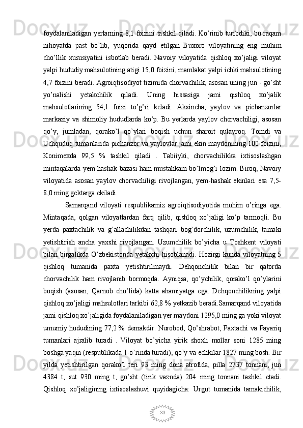 33foydalaniladigan yerlarning 8,1 foizini tashkil qiladi. Ko’rinib turibdiki, bu raqam
nihoyatda   past   bo’lib,   yuqorida   qayd   etilgan   Buxoro   viloyatining   eng   muhim
cho’llik   xususiyatini   isbotlab   beradi.   Navoiy   viloyatida   qishloq   xo’jaligi   viloyat
yalpi hududiy mahsulotining atigi 15,0 foizini, mamlakat yalpi ichki mahsulotining
4,7 foizini beradi.  Agroiqtisodiyot tizimida chorvachilik, asosan uning jun - go’sht
yo’nalishi   yetakchilik   qiladi.   Uning   hissasiga   jami   qishloq   xo’jalik
mahsulotlarining   54,1   foizi   to’g’ri   keladi.   Aksincha,   yaylov   va   pichanzorlar
markaziy   va   shimoliy   hududlarda   ko’p.   Bu   yerlarda   yaylov   chorvachiligi,   asosan
qo’y,   jumladan,   qorako’l   qo’ylari   boqish   uchun   sharoit   qulayroq.   Tomdi   va
Uchquduq tumanlarida pichanzor va yaylovlar jami ekin maydonining 100 foizini,
Konimexda   99,5   %   tashkil   qiladi   .   Tabiiyki,   chorvachilikka   ixtisoslashgan
mintaqalarda yem-hashak bazasi ham mustahkam bo’lmog’i lozim. Biroq, Navoiy
viloyatida   asosan   yaylov   chorvachiligi   rivojlangan,   yem-hashak   ekinlari   esa   7,5-
8,0 ming gektarga ekiladi. 
Samarqand   viloyati   respublikamiz   agroiqtisodiyotida   muhim   o’ringa   ega.
Mintaqada,   qolgan   viloyatlardan   farq   qilib,   qishloq   xo’jaligi   ko’p   tarmoqli.   Bu
yerda   paxtachilik   va   g’allachilikdan   tashqari   bog’dorchilik,   uzumchilik,   tamaki
yetishtirish   ancha   yaxshi   rivojlangan.   Uzumchilik   bo’yicha   u   Toshkent   viloyati
bilan birgalikda O’zbekistonda yetakchi  hisoblanadi. Hozirgi kunda viloyatning 5
qishloq   tumanida   paxta   yetishtirilmaydi.   Dehqonchilik   bilan   bir   qatorda
chorvachilik   ham   rivojlanib   bormoqda.   Ayniqsa,   qo’ychilik,   qorako’l   qo’ylarini
boqish   (asosan,   Qarnob   cho’lida)   katta   ahamiyatga   ega.   Dehqonchilikning   yalpi
qishloq xo’jaligi mahsulotlari tarkibi 62,8 % yetkazib beradi.Samarqand viloyatida
jami qishloq xo’jaligida foydalaniladigan yer maydoni 1295,0 ming ga yoki viloyat
umumiy hududining 77,2 % demakdir. Nurobod, Qo’shrabot, Paxtachi va Payariq
tumanlari   ajralib   turadi   .   Viloyat   bo’yicha   yirik   shoxli   mollar   soni   1285   ming
boshga yaqin (respublikada 1-o’rinda turadi), qo’y va echkilar 1827 ming bosh. Bir
yilda   yetishtirilgan   qorako’l   teri   93   ming   dona   atrofida,   pilla   2737   tonnani,   jun
4384   t,   sut   930   ming   t,   go’sht   (tirik   vaznda)   204   ming   tonnani   tashkil   etadi.
Qishloq   xo’jaligining   ixtisoslashuvi   quyidagicha:   Urgut   tumanida   tamakichilik, 