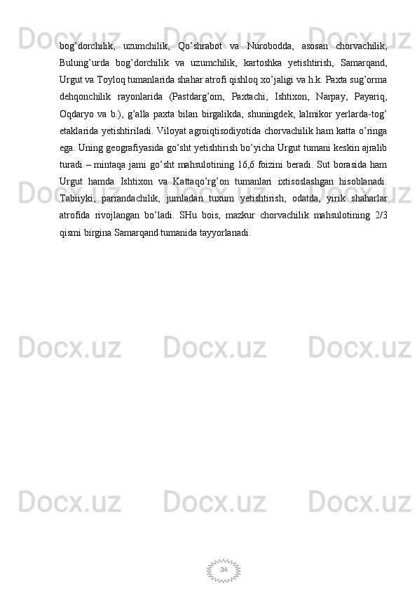 34bog’dorchilik,   uzumchilik,   Qo’shrabot   va   Nurobodda,   asosan   chorvachilik,
Bulung’urda   bog’dorchilik   va   uzumchilik,   kartoshka   yetishtirish,   Samarqand,
Urgut va Toyloq tumanlarida shahar atrofi qishloq xo’jaligi va h.k. Paxta sug’orma
dehqonchilik   rayonlarida   (Pastdarg’om,   Paxtachi,   Ishtixon,   Narpay,   Payariq,
Oqdaryo   va   b.),   g’alla   paxta   bilan   birgalikda,   shuningdek,   lalmikor   yerlarda-tog’
etaklarida yetishtiriladi. Viloyat agroiqtisodiyotida chorvachilik ham katta o’ringa
ega. Uning geografiyasida go’sht yetishtirish bo’yicha Urgut tumani keskin ajralib
turadi  – mintaqa jami  go’sht  mahsulotining 16,6 foizini  beradi. Sut borasida  ham
Urgut   hamda   Ishtixon   va   Kattaqo’rg’on   tumanlari   ixtisoslashgan   hisoblanadi.
Tabiiyki,   parrandachilik,   jumladan   tuxum   yetishtirish,   odatda,   yirik   shaharlar
atrofida   rivojlangan   bo’ladi.   SHu   bois,   mazkur   chorvachilik   mahsulotining   2/3
qismi birgina Samarqand tumanida tayyorlanadi. 