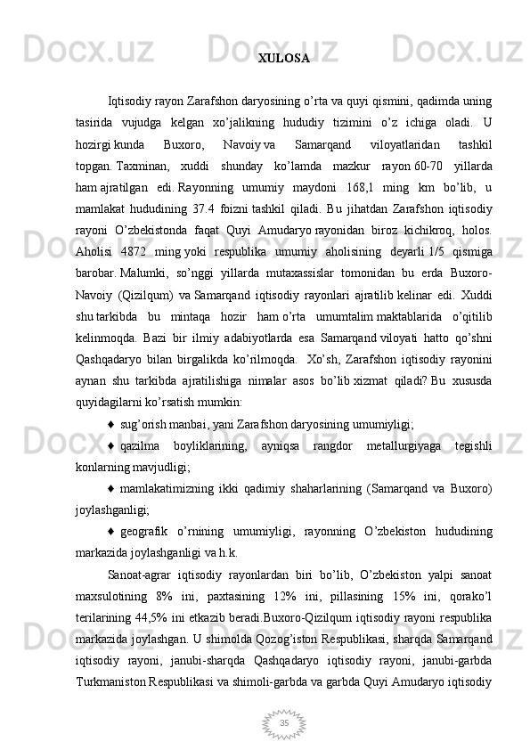 35XULOSA
Iqtisodiy rayon Zarafshon daryosining o’rta va quyi qismini, qadimda uning
tasirida   vujudga   kelgan   xo’jalikning   hududiy   tizimini   o’z   ichiga   oladi.   U
hozirgi   kunda   Buxoro,   Navoiy   va   Samarqand   viloyatlaridan   tashkil
topgan.   Taxminan ,   xuddi   shunday   ko’lamda   mazkur   rayon   60-70   yillarda
ham   ajratilgan   edi.   Rayonning   umumiy   maydoni   168,1   ming   km   bo’lib,   u
mamlakat   hududining   37.4   foizni   tashkil   qiladi.   Bu   jihatdan   Zarafshon   iqtisodiy
rayoni   O’zbekistonda   faqat   Quyi   Amudaryo   rayonidan   biroz   kichikroq,   holos.
Aholisi   4872   ming   yoki   respublika   umumiy   aholisining   deyarli   1/5   qismiga
barobar.   Malumki,   so’nggi   yillarda   mutaxassislar   tomonidan   bu   erda   Buxoro-
Navoiy   (Qizilqum)   va   Samarqand   iqtisodiy   rayonlari   ajratilib   kelinar   edi.   Xuddi
shu   tarkibda   bu   mintaqa   hozir   ham   o’rta   umumtalim   maktablarida   o’qitilib
kelinmoqda.   Bazi   bir   ilmiy   adabiyotlarda   esa   Samarqand   viloyati   hatto   qo’shni
Qashqadaryo   bilan   birgalikda   ko’rilmoqda.     Xo’sh,   Zarafshon   iqtisodiy   rayonini
aynan   shu   tarkibda   ajratilishiga   nimalar   asos   bo’lib   xizmat   qiladi?   Bu   xususda
quyidagilarni ko’rsatish mumkin:  
♦     sug’orish manbai, yani Zarafshon daryosining umumiyligi;  
♦     qazilma   boyliklarining,   ayniqsa   rangdor   metallurgiyaga   tegishli
konlarning mavjudligi;  
♦     mamlakatimizning   ikki   qadimiy   shaharlarining   (Samarqand   va   Buxoro)
joylashganligi;  
♦     geografik   o’rnining   umumiyligi,   rayonning   O’zbekiston   hududining
markazida   joylashganligi va h.k.  
Sanoat-agrar   iqtisodiy   rayonlardan   biri   bo’lib,   O’zbekiston   yalpi   sanoat
maxsulotining   8%   ini,   paxtasining   12%   ini,   pillasining   15%   ini,   qorako’l
terilarining 44,5% ini etkazib beradi.Buxoro-Qizilqum iqtisodiy rayoni respublika
markazida joylashgan. U shimolda Qozog’iston Respublikasi, sharqda Samarqand
iqtisodiy   rayoni,   janubi-sharqda   Qashqadaryo   iqtisodiy   rayoni,   janubi-garbda
Turkmaniston Respublikasi va shimoli-garbda va garbda Quyi Amudaryo iqtisodiy 