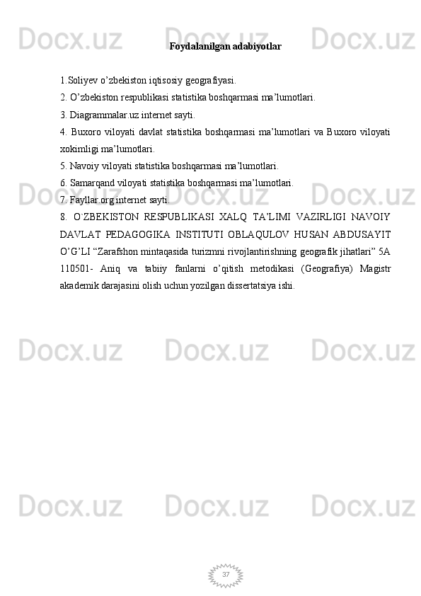37Foydalanilgan adabiyotlar
1.Soliyev o’zbekiston iqtisosiy geografiyasi. 
2. O’zbekiston respublikasi statistika boshqarmasi ma’lumotlari. 
3. Diagrammalar.uz internet sayti. 
4.   Buxoro   viloyati   davlat   statistika   boshqarmasi   ma’lumotlari   va   Buxoro   viloyati
xokimligi ma’lumotlari. 
5. Navoiy viloyati statistika boshqarmasi ma’lumotlari. 
6. Samarqand viloyati statistika boshqarmasi ma’lumotlari. 
7. Fayllar.org internet sayti. 
8.   O`ZBEKISTON   RESPUBLIKASI   XALQ   TA’LIMI   VAZIRLIGI   NAVOIY
DAVLAT   PEDAGOGIKA   INSTITUTI   OBLAQULOV   HUSAN   ABDUSAYIT
O’G’LI “Zarafshon mintaqasida turizmni rivojlantirishning geografik jihatlari” 5A
110501-   Aniq   va   tabiiy   fanlarni   o’qitish   metodikasi   (Geografiya)   Magistr
akademik darajasini olish uchun yozilgan dissertatsiya ishi. 