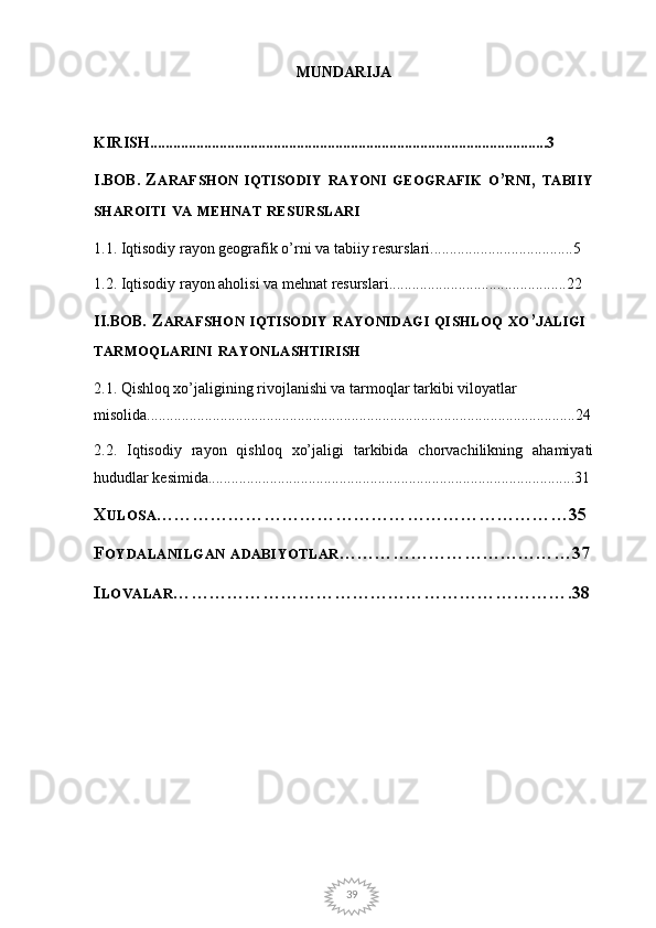 39MUNDARIJA
KIRISH.......................................................................................................3
I.BOB .  Z ARAFSHON   IQTISODIY   RAYONI   GEOGRAFIK   O ’ RNI ,  TABIIY
SHAROITI   VA   MEHNAT   RESURSLARI
1.1. Iqtisodiy rayon geografik o’rni va tabiiy resurslari.....................................5
1.2. Iqtisodiy rayon aholisi va mehnat resurslari..............................................22 
II.BOB . Z ARAFSHON   IQTISODIY   RAYONIDAGI   QISHLOQ   XO ’ JALIGI  
TARMOQLARINI   RAYONLASHTIRISH
2.1. Qishloq xo’jaligining rivojlanishi va tarmoqlar tarkibi viloyatlar 
misolida...............................................................................................................24
2.2.   Iqtisodiy   rayon   qishloq   xo’jaligi   tarkibida   chorvachilikning   ahamiyati
hududlar kesimida...............................................................................................31
X ULOSA ……………………………………………………………35
F OYDALANILGAN   ADABIYOTLAR …………………………………37
I LOVALAR ………………………………………………………….38 