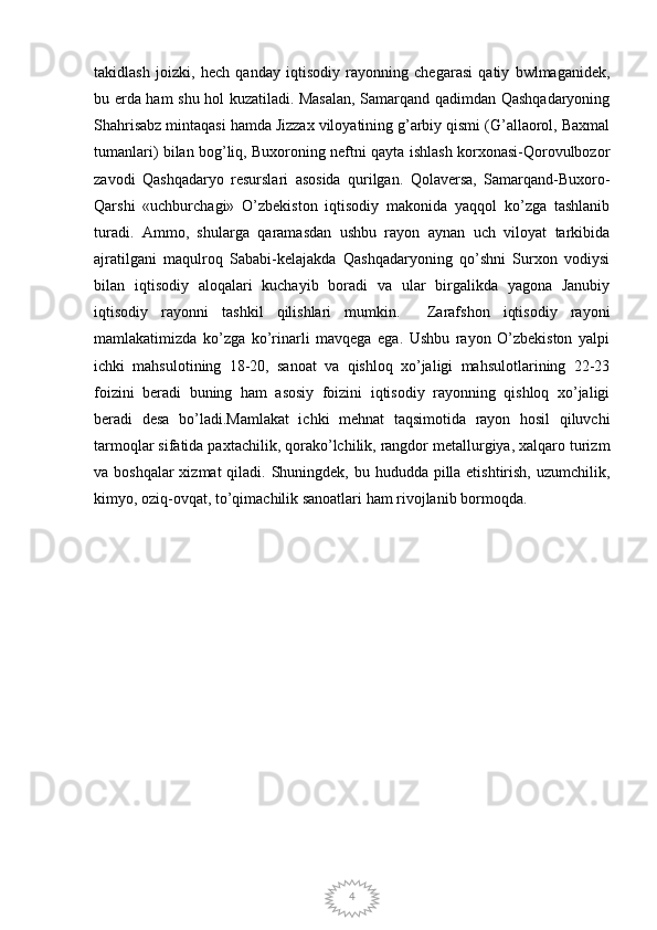 4takidlash   joizki,   hech   qanday   iqtisodiy   rayonning   chegarasi   qatiy   bwlmaganidek,
bu erda ham shu hol kuzatiladi. Masalan, Samarqand qadimdan Qashqadaryoning
Shahrisabz mintaqasi hamda Jizzax viloyatining g’arbiy qismi (G’allaorol, Baxmal
tumanlari) bilan bog’liq, Buxoroning neftni qayta ishlash korxonasi-Qorovulbozor
zavodi   Qashqadaryo   resurslari   asosida   qurilgan.   Qolaversa,   Samarqand-Buxoro-
Qarshi   «uchburchagi»   O’zbekiston   iqtisodiy   makonida   yaqqol   ko’zga   tashlanib
turadi.   Ammo,   shularga   qaramasdan   ushbu   rayon   aynan   uch   viloyat   tarkibida
ajratilgani   maqulroq   Sababi-kelajakda   Qashqadaryoning   qo’shni   Surxon   vodiysi
bilan   iqtisodiy   aloqalari   kuchayib   boradi   va   ular   birgalikda   yagona   Janubiy
iqtisodiy   rayonni   tashkil   qilishlari   mumkin.     Zarafshon   iqtisodiy   rayoni
mamlakatimizda   ko’zga   ko’rinarli   mavqega   ega.   Ushbu   rayon   O’zbekiston   yalpi
ichki   mahsulotining   18-20,   sanoat   va   qishloq   xo’jaligi   mahsulotlarining   22-23
foizini   beradi   buning   ham   asosiy   foizini   iqtisodiy   rayonning   qishloq   xo’jaligi
beradi   desa   bo’ladi.Mamlakat   ichki   mehnat   taqsimotida   rayon   hosil   qiluvchi
tarmoqlar sifatida paxtachilik, qorako’lchilik, rangdor metallurgiya, xalqaro turizm
va boshqalar  xizmat  qiladi. Shuningdek, bu hududda pilla etishtirish, uzumchilik,
kimyo, oziq-ovqat, to’qimachilik sanoatlari ham rivojlanib bormoqda.  