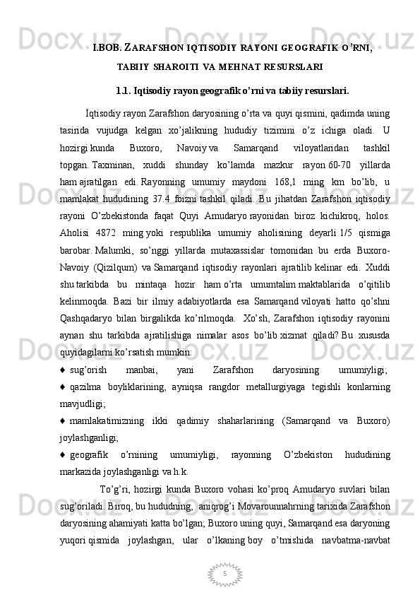 5I.BOB.  Z ARAFSHON   IQTISODIY   RAYONI   GEOGRAFIK   O ’ RNI ,
TABIIY   SHAROITI   VA   MEHNAT   RESURSLARI
1.1. Iqtisodiy rayon geografik o’rni va tabiiy resurslari.
          İqtisodiy rayon Zarafshon daryosining o’rta va quyi qismini, qadimda uning
tasirida   vujudga   kelgan   xo’jalikning   hududiy   tizimini   o’z   ichiga   oladi.   U
hozirgi   kunda   Buxoro,   Navoiy   va   Samarqand   viloyatlaridan   tashkil
topgan.   Taxminan ,   xuddi   shunday   ko’lamda   mazkur   rayon   60-70   yillarda
ham   ajratilgan   edi.   Rayonning   umumiy   maydoni   168,1   ming   km   bo’lib,   u
mamlakat   hududining   37.4   foizni   tashkil   qiladi.   Bu   jihatdan   Zarafshon   iqtisodiy
rayoni   O’zbekistonda   faqat   Quyi   Amudaryo   rayonidan   biroz   kichikroq,   holos.
Aholisi   4872   ming   yoki   respublika   umumiy   aholisining   deyarli   1/5   qismiga
barobar.   Malumki,   so’nggi   yillarda   mutaxassislar   tomonidan   bu   erda   Buxoro-
Navoiy   (Qizilqum)   va   Samarqand   iqtisodiy   rayonlari   ajratilib   kelinar   edi.   Xuddi
shu   tarkibda   bu   mintaqa   hozir   ham   o’rta   umumtalim   maktablarida   o’qitilib
kelinmoqda.   Bazi   bir   ilmiy   adabiyotlarda   esa   Samarqand   viloyati   hatto   qo’shni
Qashqadaryo   bilan   birgalikda   ko’rilmoqda.     Xo’sh,   Zarafshon   iqtisodiy   rayonini
aynan   shu   tarkibda   ajratilishiga   nimalar   asos   bo’lib   xizmat   qiladi?   Bu   xususda
quyidagilarni ko’rsatish mumkin:  
♦     sug’orish   manbai,   yani   Zarafshon   daryosining   umumiyligi;  
♦     qazilma   boyliklarining,   ayniqsa   rangdor   metallurgiyaga   tegishli   konlarning
mavjudligi;  
♦     mamlakatimizning   ikki   qadimiy   shaharlarining   (Samarqand   va   Buxoro)
joylashganligi;  
♦     geografik   o’rnining   umumiyligi,   rayonning   O’zbekiston   hududining
markazida   joylashganligi va h.k.  
                    To’g’ri,   hozirgi   kunda   Buxoro   vohasi   ko’proq   Amudaryo   suvlari   bilan
sug’oriladi. Biroq,   bu hududning,    aniqrog’i Movarounnahrning tarixida Zarafshon
daryosining ahamiyati katta   bo’lgan; Buxoro uning quyi, Samarqand esa daryoning
yuqori   qismida   joylashgan ,   ular   o’lkaning   boy   o’tmishida   navbatma-navbat 