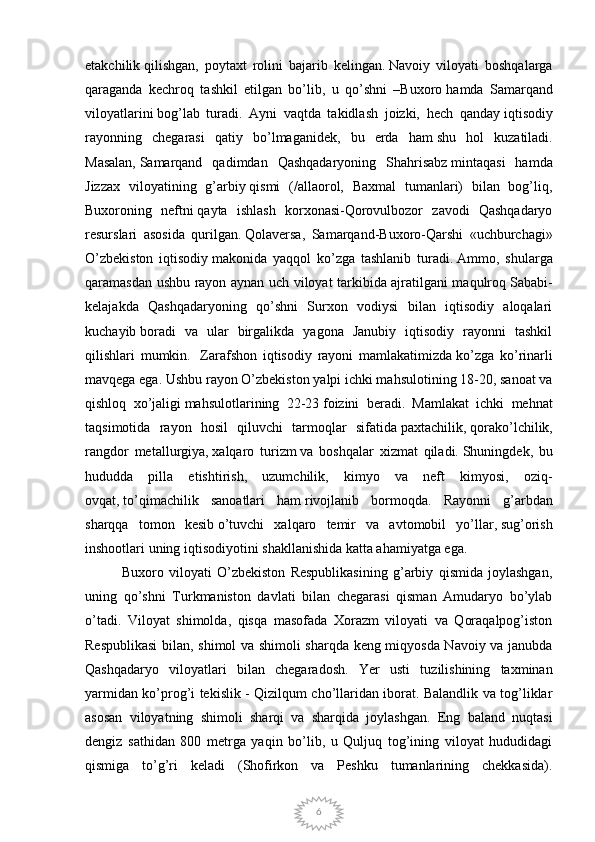 6etakchilik   qilishgan,   poytaxt   rolini   bajarib   kelingan.   Navoiy   viloyati   boshqalarga
qaraganda   kechroq   tashkil   etilgan   bo’lib,   u   qo’shni   –Buxoro   hamda   Samarqand
viloyatlarini   bog’lab   turadi.   Ayni   vaqtda   takidlash   joizki,   hech   qanday   iqtisodiy
rayonning   chegarasi   qatiy   bo’lmaganidek,   bu   erda   ham   shu   hol   kuzatiladi.
Masalan,   Samarqand   qadimdan   Qashqadaryoning   Shahrisabz   mintaqasi   hamda
Jizzax   viloyatining   g’arbiy   qismi   (/allaorol,   Baxmal   tumanlari)   bilan   bog’liq,
Buxoroning   neftni   qayta   ishlash   korxonasi-Qorovulbozor   zavodi   Qashqadaryo
resurslari   asosida   qurilgan.   Qolaversa ,   Samarqand-Buxoro-Qarshi   «uchburchagi»
O’zbekiston   iqtisodiy   makonida   yaqqol   ko’zga   tashlanib   turadi.   Ammo,   shularga
qaramasdan ushbu rayon aynan uch viloyat tarkibida ajratilgani maqulroq   Sababi-
kelajakda   Qashqadaryoning   qo’shni   Surxon   vodiysi   bilan   iqtisodiy   aloqalari
kuchayib   boradi   va   ular   birgalikda   yagona   Janubiy   iqtisodiy   rayonni   tashkil
qilishlari   mumkin.     Zarafshon   iqtisodiy   rayoni   mamlakatimizda   ko’zga   ko’rinarli
mavqega ega. Ushbu rayon   O’zbekiston yalpi ichki mahsulotining 18-20, sanoat va
qishloq   xo’jaligi   mahsulotlarining   22-23   foizini   beradi.   Mamlakat   ichki   mehnat
taqsimotida   rayon   hosil   qiluvchi   tarmoqlar   sifatida   paxtachilik,   qorako’lchilik,
rangdor   metallurgiya,   xalqaro   turizm   va   boshqalar   xizmat   qiladi.   Shuningdek,   bu
hududda   pilla   etishtirish,   uzumchilik,   kimyo   va   neft   kimyosi,   oziq-
ovqat,   t o ’qimachilik   sanoatlari   ham   rivojlanib   bormoqda.   Rayonni   g’arbdan
sharqqa   tomon   kesib   o ’tuvchi   xalqaro   temir   va   avtomobil   yo’llar,   sug’orish
inshootlari uning iqtisodiyotini   shakllanishida katta ahamiyatga ega.   
              Buxoro   viloyati   O’zbekiston   Respublikasining   g’arbiy   qismida   joylashgan,
uning   qo’shni   Turkmaniston   davlati   bilan   chegarasi   qisman   Amudaryo   bo’ylab
o’tadi.   Viloyat   shimolda,   qisqa   masofada   Xorazm   viloyati   va   Qoraqalpog’iston
Respublikasi  bilan, shimol va shimoli sharqda keng miqyosda Navoiy va janubda
Qashqadaryo   viloyatlari   bilan   chegaradosh.   Yer   usti   tuzilishining   taxminan
yarmidan ko’prog’i tekislik - Qizilqum cho’llaridan iborat. Balandlik va tog’liklar
asosan   viloyatning   shimoli   sharqi   va   sharqida   joylashgan.   Eng   baland   nuqtasi
dengiz   sathidan   800   metrga   yaqin   bo’lib,   u   Quljuq   tog’ining   viloyat   hududidagi
qismiga   to’g’ri   keladi   (Shofirkon   va   Peshku   tumanlarining   chekkasida). 