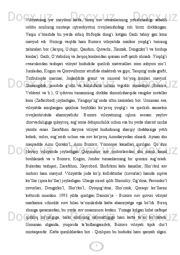7Viloyatning   yer   maydoni   katta,   biroq   suv   resurslarining   yetishmasligi   sababli
ushbu   omilning   mintaqa   iqtisodiyotini   rivojlanishidagi   roli   biroz   cheklangan.
Yaqin   o’tmishda   bu   yerda   sobiq   Ittifoqda   dong’i   ketgan   Gazli   tabiiy   gaz   koni
mavjud   edi.   Hozirgi   vaqtda   ham   Buxoro   viloyatida   mazkur   yoqilg’i   turining
zahiralari   bor   (Jarqoq,   Uchqir,   Qandim,   Quvachi,   Xauzak,   Dengizko’l   va   boshqa
konlar). Gazli, O’rtabuloq va Jarqoq konlaridan qisman neft qazib olinadi. Yoqilg’i
resurslaridan   tashqari   viloyat   hududida   qurilish   materiallari   xom   ashyosi   mo’l.
Jumladan, Kogon va Qorovulbozor atrofida ohaktosh va gips, Tasqozg’onda grafit,
Tozbuloqda   marmar,   Jonkeldida   granit   va   mineral   bo’yoq   konlari   mavjud.
Shuningdek,   janubda   g’isht   va   kulolchilik   uchun   tegishli   xomashyo   (Buxoro,
Vobkent   va   b.),   G’ijduvon   tumanining   chekka   shimolisharqida   rangdor   metallar
koni (Zafarobod)  joylashgan, Yangiqo’zg’onda oltin zaxiralari  bor. Umuman esa,
viloyatda   aniqlangan   qazilma   boyliklar   ko’proq   yoqilg’i   va   qurilish   sanoatini
rivojlantirishda   ahamiyatlidir.   Buxoro   viloyatining   iqlimi   asosan   yaylov
chorvachiligiga qulayroq, sug’orma dehqonchilik uchun esa bu yerda sharoit uncha
yaxshi   emas.   Zarafshon   daryosi   viloyat   hududining   sharqiy   chekkasiga   yetib
keladi, xolos, sug’orish uchun  esa suv  ko’proq Amudaryodan olinadi. Aynan shu
maqsadda   Amu   Qorako’l,   Amu   Buxoro,   Yomonjar   kanallari   qurilgan.   Qo’shni
Navoiy   viloyatida   joylashgan   Quyimozor   suv   omborlaridan   shu   nomli   kanal
boshlanadi   va   u   Buxoro,   Kogon,   Jondor   tumanlarining   bir   qismini   sug’oradi.
Bulardan   tashqari,   Zarafshon,   Xayrobod,   Shofirkon   kabi   kanallar,   Sho’rkul   suv
ombori   ham   mavjud.   Viloyatda   juda   ko’p   kollektorlar   (zovurlar)   hamda   oqova
ko’llar (qora ko’llar) joylashgan. Ularga misol qilib Shimoliy, Og’itma, Parsonko’l
zovurlari,   Dengizko’l,   Sho’rko’l,   Oyoqog’itma,   Sho’rxok,   Qoraqir   ko’llarini
keltirish   mumkin.   1993   yilda   qurilgan   Damxo’ja   -   Buxoro   suv   quvuri   viloyat
markazini   ichimlik   suvi   bilan   ta’minlashda   katta   ahamiyatga   ega   bo’ldi.   Biroq
shunga qaramasdan, bu yerda suv muammosi keskin. Yuzaga kelgan holat nafaqat
qishloq   xo’jaligiga,   balki   aholining   salomatligiga   ham   katta   ta’sir   ko’rsatadi.
Umuman   olganda,   yuqorida   ta’kidlanganidek,   Buxoro   viloyati   tipik   cho’l
mintaqasidir.   Katta   qumliklardan   biri   -   Qizilqum   bu   hududni   ham   qamrab   olgan. 