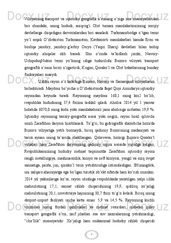 8Viloyatning transport va iqtisodiy geografik o’rnining o’ziga xos xususiyatlaridan
biri   shundaki,   uning   hududi,   aniqrog’i   Olot   tumani   mamlakatimizning   xorijiy
davlatlarga chiqadigan darvozalaridan biri  sanaladi.  Turkmanobodga  o’tgan temir
yo’l   orqali   O’zbekiston   Turkmaniston,   Kavkazorti   mamlakatlari   hamda   Eron   va
boshqa   janubiy,   janubiy-g’arbiy   Osiyo   (Yaqin   Sharq)   davlatlari   bilan   tashqi
iqtisodiy   aloqalar   olib   boradi.   Shu   o’rinda   ta’kidlash   joizki,   Navoiy-
UchquduqNukus   temir   yo’lining   ishga   tushirilishi   Buxoro   viloyati   transport
geografik o’rnini biroz o’zgartirdi, Kogon, Qorako’l va Olot bekatlarining bunday
funksiyalari susaydi.
                     Ushbu rayon o’z tarkibiga Buxoro, Navoiy va Samarqand viloyatlarini
birlashtiradi. Maydoni bo’yicha u O’zbekistonda faqat Quyi Amudaryo iqtisodiy
rayonidan   keyinda   turadi.   Rayonning   maydoni   168,1   ming   km2   bo’lib,
respublika   hududining   37,4   foizini   tashkil   qiladi.   Aholisi   2014   yil   1   yanvar
holatida 6070,0 ming kishi yoki mamlakatimiz jami aholisiga nisbatan 19,9 %.
Iqtisodiy   rayonning   tarixiy-geografik   asosi   yoki   negizi,   rayon   hosil   qiluvchi
omili Zarafshon daryosi hisoblanadi. To’g’ri, bu gidrografik shaxobcha hozirda
Buxoro   viloyatiga   yetib   bormaydi,   biroq   qadimiy   Buxoroning   madaniyati   va
tarixi   aynan   uning   ta’sirida   shakllangan.   Qolaversa,   hozirgi   Buxoro-Qorako’l
vohalari   ham   Zarafshon   daryosining   qadimiy   oqimi   asosida   vujudga   kelgan.
Respublikamizning   hududiy   mehnat   taqsimotda   Zarafshon   iqtisodiy   rayoni
rangli metallurgiya, mashinasozlik, kimyo va neft kimyosi, yengil va oziq ovqat
sanoatiga,  paxta,  jun, qorako’l  terisi   yetishtirishga   ixtisoslashgan.   SHuningdek,
uni xalqaro ahamiyatga ega bo’lgan turistik ob’ekt sifatida ham ko’rish mumkin.
2014   yil   yakunlariga   ko’ra,   rayon   ulushiga   respublikada   yaratilgan   yalpi   ichki
mahsulotning   17,1,   sanoat   ishlab   chiqarishining   19,9,   qishloq   xo’jaligi
mahsulotining 20,1, investitsiya hajmining 30,7 foizi to’g’ri keladi. Biroq uning
eksport-import   faoliyati   uncha   katta   emas:   5,9   va   14,5   %.   Rayonning   kuchli
tomonlari   uning   foydali   qazilmalari   va   mehnat   resurslari,   nisbatan   qulay
transport   geografik   o’rni,   zaif   jihatlari   esa   suv   zaxiralarining   yetishmasligi,
“cho’llik”   xususiyatidir.   Xo’jaligi   ham   mukammal   hududiy   ishlab   chiqarish 