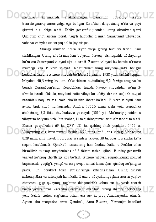 9majmuasi   ko’rinishida   shakllanmagan.   Zarafshon   iqtisodiy   rayoni
transchegaraviy   xususiyatga   ega   bo’lgan   Zarafshon   daryosining   o’rta   va   quyi
qismini   o’z   ichiga   oladi.   Tabiiy   geografik   jihatdan   uning   aksariyat   qismi
Qizilqum   cho’llaridan   iborat.   Tog’li   hududlar   qisman   Samarqand   viloyatida,
voha va vodiylar esa tarqoq holda joylashgan.
                  Shunga   muvofiq   holda   rayon   xo’jaligining   hududiy   tarkibi   ham
shakllangan.   Uning   ichida   maydoni   bo’yicha   Navoiy,   demografik   salohiyatiga
ko’ra esa Samarqand viloyati ajralib turadi. Buxoro viloyati bu borada o’rtacha
mavqega   ega.   Buxoro   viloyati.   Respublikamizning   maydoni   katta   bo’lgan
hududlaridan biri Buxoro viloyati bo’lib, u 15 yanvar 1938 yilda tashkil topgan.
Maydoni   40,3   ming   kv.   km,   O’zbekiston   hududining   9,0   foiziga   teng   va   bu
borada   Qoraqalpog’iston   Respublikasi   hamda   Navoiy   viloyatidan   so’ng   3-
o’rinda   turadi.   Odatda,   maydoni   katta   viloyatlar   tabiiy   sharoiti   xo’jalik   nuqtai
nazaridan   noqulay   tog’   yoki   cho’llardan   iborat   bo’ladi.   Buxoro   viloyati   ham
aynan   tipik   cho’l   mintaqasidir.   Aholisi   1756,5   ming   kishi   yoki   respublika
aholisining   5,8   foizi   shu   hududda   yashaydi   (2014   y.).   Ma’muriy   jihatdan   u
viloyatga bo’ysunuvchi 2 ta shahar, 11 ta qishloq tumanlarini o’z tarkibiga oladi.
Shahar   posyolkalari   69   ta,   QFY   121   ta,   qishloq   aholi   punktlari   1469   ta.
Viloyatning   eng   katta   tumani   Peshku   8,72   ming   km2   ,   eng   kichigi   Vobkentda
0,29 ming km2 maydon bor, ular  orasidagi  tafovut  30 barobar. Bu  ancha katta
raqam   hisoblanadi.   Qorako’l   tumanining   ham   hududi   katta,   u   Peshku   bilan
birgalikda   mintaqa   maydonining   43,5   foizini   tashkil   qiladi.   Bunday   geografik
vaziyat   ko’proq   cho’llarga   xos   bo’ladi.   Buxoro   viloyati   respublikamiz   mehnat
taqsimotida yoqilg’i, yengil va oziq-ovqat sanoat tarmoqlari, qishloq xo’jaligida
paxta,   jun,   qorako’l   terisi   yetishtirishga   ixtisoslashgan.   Uning   turistik
imkoniyatlari va salohiyati ham katta.   Buxoro viloyatining iqlimi asosan yaylov
chorvachiligiga   qulayroq,   sug’orma   dehqonchilik   uchun   esa   bu   yerda   sharoit
uncha   yaxshi   emas.   Zarafshon   daryosi   viloyat   hududining   sharqiy   chekkasiga
yetib   keladi,   xolos,   sug’orish   uchun   esa   suv   ko’proq   Amudaryodan   olinadi.
Aynan   shu   maqsadda   Amu   Qorako’l,   Amu   Buxoro,   Yomonjar   kanallari 