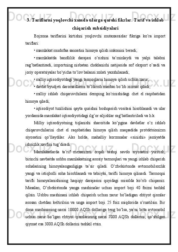 3. Tariflarni yoqlovchi xamda ularga qarshi fikrlar. Tarif va ishlab
chiqarish subsidiyalari
Bojxona   tariflarini   kirtishni   yoqlovchi   mutaxassislar   fikriga   ko’ra   import
tariflari: 
• mamlakat mudofaa sanoatini himoya qilish imkonini beradi; 
• mamlakatda   bandlilik   darajasi   o’sishini   ta’minlaydi   va   yalpi   talabni
rag’batlantiradi,   importning   nisbatan   cheklanishi   natijasida   sof   eksport   o’sadi   va
joriy operatsiyalar bo’yicha to’lov balansi xolati yaxshilanadi; 
• milliy iqtisodiyotdagi yangi tarmoqlarni himoya qilish uchun zarur; 
• davlat byudjeti daromadlarini to’ldirish manbai bo’lib xizmat qiladi; 
• milliy   ishlab   chiqaruvchilarni   demping   ko’rinishidagi   chet   el   raqobatidan
himoya qiladi; 
• iqtisodiyot tuzilishini qayta qurishni boshqarish vositasi  hisoblanadi va ular
yordamida mamlakat iqtisodiyotidagi ilg’or siljishlar rag’batlantiriladi va h.k. 
Milliy   iqtisodiyotning   tiqlanishi   sharoitida   ko’pgina   davlatlar   o’z   ishlab
chiqaruvchilarini   chet   el   raqobatidan   himoya   qilish   maqsadida   protektsionizm
siyosatini   qo’llaydilar.   Aks   holda,   mahalliy   korxonalar   «sinishi»   jamiyatda
ishsizlik xavfini tug’diradi. 
Mamlakatlarda   ta’rif   mexanizmi   orqali   tashqi   savdo   siyosatini   yuritish,
birinchi navbatda ushbu mamlakatning asosiy tarmoqlari va yangi ishlab chiqarish
sohalarining   himoyalanganligiga   ta’sir   qiladi.   O’zbekistonda   avtomobilsozlik
yangi  va istiqbolli  soha  hisoblanadi  va tabiiyki, tarifli  himoya qilinadi. Tarmoqni
tarifli   himoyalanishining   haqiqiy   darajasini   quyidagi   misolda   ko’rib   chiqamiz.
Masalan,   O’zbekistonda   yanga   mashinalar   uchun   import   boji   40   foizni   tashkil
qilsin.   Ushbu   mashinani   ishlab   chiqarish   uchun   zarur   bo’ladigan   ehtiyot   qismlar
asosan   chetdan   keltirilsin   va   unga   import   boji   25   foiz   miqdorida   o’rnatilsin.   Bir
dona mashinaning narxi  10000 AQSh dollariga teng bo’lsa,  ya’ni bitta avtomobil
uchun   zarur   bo’lgan   ehtiyot   qismlarining   narxi   7000   AQSh   dollarini,   qo’shilgan
qiymat esa 3000 AQSh dollarini tashkil etsin.  