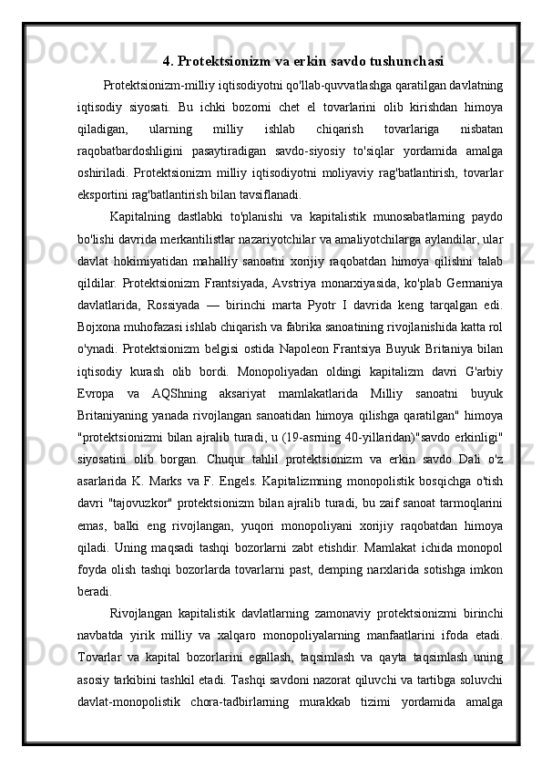 4.  Protektsionizm va erkin savdo tushunchasi
Protektsionizm-milliy iqtisodiyotni qo'llab-quvvatlashga qaratilgan davlatning
iqtisodiy   siyosati.   Bu   ichki   bozorni   chet   el   tovarlarini   olib   kirishdan   himoya
qiladigan,   ularning   milliy   ishlab   chiqarish   tovarlariga   nisbatan
raqobatbardoshligini   pasaytiradigan   savdo-siyosiy   to'siqlar   yordamida   amalga
oshiriladi.   Protektsionizm   milliy   iqtisodiyotni   moliyaviy   rag'batlantirish,   tovarlar
eksportini rag'batlantirish bilan tavsiflanadi.
Kapitalning   dastlabki   to'planishi   va   kapitalistik   munosabatlarning   paydo
bo'lishi davrida merkantilistlar nazariyotchilar va amaliyotchilarga aylandilar, ular
davlat   hokimiyatidan   mahalliy   sanoatni   xorijiy   raqobatdan   himoya   qilishni   talab
qildilar.   Protektsionizm   Frantsiyada,   Avstriya   monarxiyasida,   ko'plab   Germaniya
davlatlarida,   Rossiyada   —   birinchi   marta   Pyotr   I   davrida   keng   tarqalgan   edi.
Bojxona muhofazasi ishlab chiqarish va fabrika sanoatining rivojlanishida katta rol
o'ynadi.   Protektsionizm   belgisi   ostida   Napoleon   Frantsiya   Buyuk   Britaniya   bilan
iqtisodiy   kurash   olib   bordi.   Monopoliyadan   oldingi   kapitalizm   davri   G'arbiy
Evropa   va   AQShning   aksariyat   mamlakatlarida   Milliy   sanoatni   buyuk
Britaniyaning   yanada   rivojlangan   sanoatidan   himoya   qilishga   qaratilgan"   himoya
"protektsionizmi  bilan ajralib turadi, u (19-asrning 40-yillaridan)"savdo  erkinligi"
siyosatini   olib   borgan.   Chuqur   tahlil   protektsionizm   va   erkin   savdo   Dali   o'z
asarlarida   K.   Marks   va   F.   Engels.   Kapitalizmning   monopolistik   bosqichga   o'tish
davri  "tajovuzkor" protektsionizm  bilan ajralib turadi, bu zaif  sanoat  tarmoqlarini
emas,   balki   eng   rivojlangan,   yuqori   monopoliyani   xorijiy   raqobatdan   himoya
qiladi.   Uning   maqsadi   tashqi   bozorlarni   zabt   etishdir.   Mamlakat   ichida   monopol
foyda   olish   tashqi   bozorlarda   tovarlarni   past,   demping   narxlarida   sotishga   imkon
beradi.
Rivojlangan   kapitalistik   davlatlarning   zamonaviy   protektsionizmi   birinchi
navbatda   yirik   milliy   va   xalqaro   monopoliyalarning   manfaatlarini   ifoda   etadi.
Tovarlar   va   kapital   bozorlarini   egallash,   taqsimlash   va   qayta   taqsimlash   uning
asosiy tarkibini tashkil etadi. Tashqi savdoni nazorat qiluvchi va tartibga soluvchi
davlat-monopolistik   chora-tadbirlarning   murakkab   tizimi   yordamida   amalga 