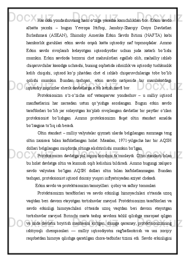 Har ikki yondashuvning ham o ziga yarasha kamchiliklari bor. Erkin savdoʻ
albatta   yaxshi   –   bugun   Yevropa   Ittifoqi,   Janubiy-Sharqiy   Osiyo   Davlatlari
Birlashmasi   (ASEAN),   Shimoliy   Amerika   Erkin   Savdo   Bitimi   (NAFTA)   kabi
hamkorlik   guruhlari   erkin   savdo   orqali   katta   iqtisodiy   naf   topmoqdalar.   Ammo
Erkin   savdo   rivojlanib   kelayotgan   iqtisodiyotlar   uchun   juda   xatarli   bo lishi	
ʻ
mumkin.   Erkin   savdoda   bozorni   chet   mahsulotlari   egallab   olib,   mahalliy   ishlab
chiqaruvchilar kasodga uchrashi, buning oqibatida ishsizlik va iqtisodiy tushkunlik
kelib   chiqishi,   iqtisod   ko p   jihatdan   chet   el   ishlab   chiqaruvchilariga   tobe   bo lib	
ʻ ʻ
qolishi   mumkin.   Bundan   tashqari,   erkin   savdo   natijasida   bir   mamlakatdagi
iqtisodiy inqirozlar sherik davlatlarga o tib ketish xavfi bor.	
ʻ
Proteksionizm   o z-o zicha   sof   vatanparvar   yondashuv   –   u   milliy   iqtisod	
ʻ ʻ
manfaatlarini   har   narsadan   ustun   qo yishga   asoslangan.   Bugun   erkin   savdo	
ʻ
tarafdorlari   bo lib   jar   solayotgan   ko plab   rivojlangan   davlatlar   bir   paytlar   o zlari	
ʻ ʻ ʻ
proteksionist   bo lishgan.   Ammo   proteksionizm   faqat   oltin   standart   amalda	
ʻ
bo lsagina to liq ish beradi.	
ʻ ʻ
Oltin standart – milliy valyutalar qiymati ularda belgilangan summaga teng
oltin   zaxirasi   bilan   kafolatlangan   holat.   Masalan,   1971-yilgacha   har   bir   AQSH
dollari belgilangan miqdorda oltinga alishtirilishi mumkin bo lgan. 	
ʻ
Proteksionizm davlatga pul oqimi kirishini ta minlaydi. Oltin standarti bilan	
ʼ
bu holat davlatga oltin va kumush oqib kelishini bildiradi. Ammo bugungi xalqaro
savdo   valyutasi   bo lgan   AQSH   dollari   oltin   bilan   kafolatlanmagan.   Bundan	
ʻ
tashqari, proteksionist iqtisod doimiy yuqori inflyatsiyadan aziyat chekadi.
Erkin savdo va protektsionizm tamoyillari: ijobiy va salbiy tomonlari
Protektsionizm   tarafdorlari   va   savdo   erkinligi   himoyachilari   o'rtasida   uzoq
vaqtdan beri davom etayotgan tortishuvlar  mavjud. Protektsionizm tarafdorlari va
savdo   erkinligi   himoyachilari   o'rtasida   uzoq   vaqtdan   beri   davom   etayotgan
tortishuvlar  mavjud.  Birinchi  marta  tashqi  savdoni  tahlil   qilishga  murojaat   qilgan
va unda davlatni boyitish manbasini ko'rgan, shunga qaramay, protektsionizmning
ishtiyoqli   chempionlari   —   milliy   iqtisodiyotni   rag'batlantirish   va   uni   xorijiy
raqobatdan himoya qilishga qaratilgan chora-tadbirlar tizimi edi. Savdo erkinligini 