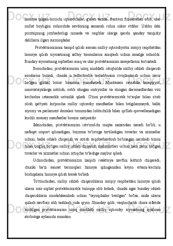 himoya qilgan birinchi iqtisodchilar, g'alati tarzda, frantsuz fiziokratlari o'lib, ular
millat   boyligini   oshirishda   savdoning   samarali   rolini   inkor   etdilar.   Ushbu   ikki
printsipning   jozibadorligi   nimada   va   raqiblar   ularga   qarshi   qanday   tanqidiy
dalillarni ilgari surmoqdalar.
Protektsionizmni tanqid qilish asosan milliy iqtisodiyotni xorijiy raqobatdan
himoya   qilish   siyosatining   salbiy   tomonlarini   aniqlash   uchun   amalga   oshirildi.
Bunday siyosatning oqibatlari aniq va ular protektsionizm xarajatlarini ko'rsatadi.
Birinchidan,  protektsionizm   uzoq   muddatli   istiqbolda   milliy   ishlab   chiqarish
asoslarini   buzadi,   chunki   u   tadbirkorlik   tashabbusini   rivojlantirish   uchun   zarur
bo'lgan   global   bozor   bosimini   yumshatadi.   Muntazam   ravishda   taraqqiyot,
innovatsiyalarga   intilish,   sotib   olingan   imtiyozlar   va   olingan   daromadlardan   voz
kechishni   istamaslik   ustunlik   qiladi.   O'zini   protektsionistik   to'siqlar   bilan   o'rab
olish   qat'iyati   ko'pincha   milliy   iqtisodiy   manfaatlar   bilan   belgilanmaydi,   balki
siyosiy va parlament doiralari tomonidan lobbichilik bilan qo'llab-quvvatlanadigan
kuchli xususiy manfaatlar bosimi natijasidir.
Ikkinchidan,   protektsionizm   iste'molchi   nuqtai   nazaridan   zararli   bo'lib,   u
nafaqat   import   qilinadigan,   bojxona   to'loviga   tortiladigan   tovarlar   va   xizmatlar
uchun,   balki   ishlab   chiqarish   va   sotish   raqobatbardosh   bo'lmagan   narxlash   tizimi
bilan bog'liq bo'lgan milliy ishlab chiqarish mahsulotlari uchun ham zarur bo'lgan
tovarlar va xizmatlar uchun ortiqcha to'lashga majbur qiladi.
Uchinchidan,   protektsionizm   zanjirli   reaktsiya   xavfini   keltirib   chiqaradi,
chunki   ba'zi   sanoat   tarmoqlari   himoya   qilinganidan   keyin   ertami-kechmi
boshqalarni himoya qilish kerak bo'ladi.
To'rtinchidan,   milliy   ishlab   chiqarishlarni   xorijiy   raqobatdan   himoya   qilish
ularni  oxir-oqibat  protektsionistik   tuzoqqa  olib  keladi,  chunki  agar   bunday  ishlab
chiqarishlarni   mustahkamlash   uchun   "tayoqchalar   berilgan"   bo'lsa,   unda   ularni
qulash xavfisiz olib tashlash juda qiyin. Shunday qilib, vaqtinchalik chora sifatida
kiritilgan   protektsionizm   uzoq   muddatli   milliy   iqtisodiy   siyosatning   ajralmas
atributiga aylanishi mumkin. 