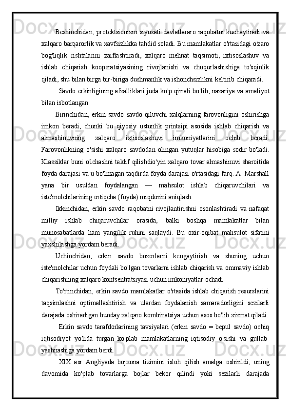 Beshinchidan,  protektsionizm  siyosati   davlatlararo  raqobatni  kuchaytiradi  va
xalqaro barqarorlik va xavfsizlikka tahdid soladi. Bu mamlakatlar o'rtasidagi o'zaro
bog'liqlik   rishtalarini   zaiflashtiradi,   xalqaro   mehnat   taqsimoti,   ixtisoslashuv   va
ishlab   chiqarish   kooperatsiyasining   rivojlanishi   va   chuqurlashishiga   to'sqinlik
qiladi, shu bilan birga bir-biriga dushmanlik va ishonchsizlikni keltirib chiqaradi.
Savdo erkinligining afzalliklari juda ko'p qirrali bo'lib, nazariya va amaliyot
bilan isbotlangan.
Birinchidan,  erkin   savdo   savdo   qiluvchi   xalqlarning  farovonligini   oshirishga
imkon   beradi,   chunki   bu   qiyosiy   ustunlik   printsipi   asosida   ishlab   chiqarish   va
almashinuvning   xalqaro   ixtisoslashuvi   imkoniyatlarini   ochib   beradi.
Farovonlikning   o'sishi   xalqaro   savdodan   olingan   yutuqlar   hisobiga   sodir   bo'ladi.
Klassiklar buni o'lchashni taklif qilishdio'yin xalqaro tovar almashinuvi sharoitida
foyda darajasi va u bo'lmagan taqdirda foyda darajasi o'rtasidagi farq. A. Marshall
yana   bir   usuldan   foydalangan   —   mahsulot   ishlab   chiqaruvchilari   va
iste'molchilarining ortiqcha (foyda) miqdorini aniqlash.
Ikkinchidan,   erkin   savdo   raqobatni   rivojlantirishni   osonlashtiradi   va   nafaqat
milliy   ishlab   chiqaruvchilar   orasida,   balki   boshqa   mamlakatlar   bilan
munosabatlarda   ham   yangilik   ruhini   saqlaydi.   Bu   oxir-oqibat   mahsulot   sifatini
yaxshilashga yordam beradi.
Uchinchidan,   erkin   savdo   bozorlarni   kengaytirish   va   shuning   uchun
iste'molchilar uchun foydali bo'lgan tovarlarni ishlab chiqarish va ommaviy ishlab
chiqarishning xalqaro kontsentratsiyasi uchun imkoniyatlar ochadi.
To'rtinchidan,  erkin  savdo   mamlakatlar  o'rtasida   ishlab  chiqarish   resurslarini
taqsimlashni   optimallashtirish   va   ulardan   foydalanish   samaradorligini   sezilarli
darajada oshiradigan bunday xalqaro kombinatsiya uchun asos bo'lib xizmat qiladi.
Erkin   savdo   tarafdorlarining   tavsiyalari   (erkin   savdo   =   bepul   savdo)   ochiq
iqtisodiyot   yo'lida   turgan   ko'plab   mamlakatlarning   iqtisodiy   o'sishi   va   gullab-
yashnashiga yordam berdi.
XIX   asr   Angliyada   bojxona   tizimini   isloh   qilish   amalga   oshirildi,   uning
davomida   ko'plab   tovarlarga   bojlar   bekor   qilindi   yoki   sezilarli   darajada