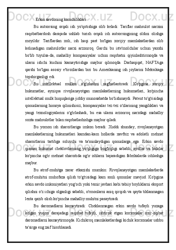 Erkin savdoning kamchiliklari
Bu   autsorsing   orqali   ish   yo'qotishiga   olib   keladi:   Tariflar   mahsulot   narxini
raqobatbardosh   darajada   ushlab   turish   orqali   ish   autsorsingining   oldini   olishga
moyildir.   Tariflardan   xoli,   ish   haqi   past   bo'lgan   xorijiy   mamlakatlardan   olib
kelinadigan   mahsulotlar   narxi   arzonroq.   Garchi   bu   iste'molchilar   uchun   yaxshi
bo'lib   tuyulsa-da,   mahalliy   kompaniyalar   uchun   raqobatni   qiyinlashtirmoqda   va
ularni   ishchi   kuchini   kamaytirishga   majbur   qilmoqda.   Darhaqiqat,   NAFTAga
qarshi   bo'lgan   asosiy   e'tirozlardan   biri   bu   Amerikaning   ish   joylarini   Meksikaga
topshirganligi edi.
Bu   intellektual   mulkni   o'g'irlashni   rag'batlantiradi:   Ko'pgina   xorijiy
hukumatlar,   ayniqsa   rivojlanayotgan   mamlakatlarning   hukumatlari,   ko'pincha
intellektual mulk huquqlariga jiddiy munosabatda bo'lishmaydi. Patent to'g'risidagi
qonunlarning  himoya qilinishisiz,   kompaniyalar   tez-tez o'zlarining  yangiliklari   va
yangi   texnologiyalarini   o'g'irlashadi,   bu   esa   ularni   arzonroq   narxdagi   mahalliy
soxta mahsulotlar bilan raqobatlashishga majbur qiladi.
Bu   yomon   ish   sharoitlariga   imkon   beradi:   Xuddi   shunday,   rivojlanayotgan
mamlakatlarning   hukumatlari   kamdan-kam   hollarda   xavfsiz   va   adolatli   mehnat
sharoitlarini   tartibga   soluvchi   va   ta'minlaydigan   qonunlarga   ega.   Erkin   savdo
qisman   hukumat   cheklovlarining   yo'qligiga   bog'liqligi   sababli,   ayollar   va   bolalar
ko'pincha   og'ir   mehnat   sharoitida  og'ir   ishlarni   bajaradigan   fabrikalarda  ishlashga
majbur.
Bu   atrof-muhitga   zarar   etkazishi   mumkin:   Rivojlanayotgan   mamlakatlarda
atrof-muhitni   muhofaza   qilish   to'g'risidagi   kam   sonli   qonunlar   mavjud.   Ko'pgina
erkin savdo imkoniyatlari yog'och yoki temir javhari kabi tabiiy boyliklarni eksport
qilishni o'z ichiga olganligi sababli, o'rmonlarni aniq qirqish va qayta tiklanmagan
lenta qazib olish ko'pincha mahalliy muhitni pasaytiradi.
Bu   daromadlarni   kamaytiradi:   Cheklanmagan   erkin   savdo   tufayli   yuzaga
kelgan   yuqori   darajadagi   raqobat   tufayli,   ishtirok   etgan   korxonalar   oxir-oqibat
daromadlarni kamaytirmoqda. Kichikroq mamlakatlardagi kichik korxonalar ushbu
ta'sirga eng zaif hisoblanadi. 